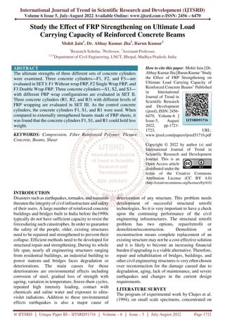 International Journal of Trend in Scientific Research and Development (IJTSRD)
Volume 6 Issue 5, July-August 2022 Available Online: www.ijtsrd.com e-ISSN: 2456 – 6470
@ IJTSRD | Unique Paper ID – IJTSRD51716 | Volume – 6 | Issue – 5 | July-August 2022 Page 1721
Study the Effect of FRP Strengthening on Ultimate Load
Carrying Capacity of Reinforced Concrete Beams
Mohit Jain1
, Dr. Abhay Kumar Jha2
, Barun Kumar3
1
Research Scholar, 2
Professor, 3
Assistant Professor,
1,2,3
Department of Civil Engineering, LNCT, Bhopal, Madhya Pradesh, India
ABSTRACT
The ultimate strengths of three different sets of concrete cylinders
were examined. Three concrete cylinders—F1, F2, and F3—are
evaluated in SET I: F1 Without wrap FRP, F2 Single Wrap FRP, and
F3 Double Wrap FRP. Three concrete cylinders—S1, S2, and S3—
with different FRP wrap configurations are evaluated in SET II.
Three concrete cylinders (R1, R2, and R3) with different levels of
FRP wrapping are evaluated in SET III. As the control concrete
cylinders, the concrete cylinders F1, S1, and R1 were used. When
compared to externally strengthened beams made of FRP sheets, it
was found that the concrete cylinders F1, S1, and R1 could hold less
weight.
KEYWORDS: Compression, Fiber Reinforced Polymer, Flexure,
Concrete, Beams, Shear
How to cite this paper: Mohit Jain | Dr.
Abhay Kumar Jha |Barun Kumar "Study
the Effect of FRP Strengthening on
Ultimate Load Carrying Capacity of
Reinforced Concrete Beams" Published
in International
Journal of Trend in
Scientific Research
and Development
(ijtsrd), ISSN: 2456-
6470, Volume-6 |
Issue-5, August
2022, pp.1721-
1723, URL:
www.ijtsrd.com/papers/ijtsrd51716.pdf
Copyright © 2022 by author (s) and
International Journal of Trend in
Scientific Research and Development
Journal. This is an
Open Access article
distributed under the
terms of the Creative Commons
Attribution License (CC BY 4.0)
(http://creativecommons.org/licenses/by/4.0)
INTRODUCTION
Disasters such as earthquakes, tornados, and tsunamis
threaten the integrity of civil infrastructure and safety
of their users. A large number of reinforced concrete
buildings and bridges built in India before the1990s
typically do not have sufficient capacity to resist the
forcesduring such catastrophes. In order to guarantee
the safety of the people; older, existing structures
need to be repaired and strengthened to prevent their
collapse. Efficient methods need to be developed for
structural repair and strengthening. During its whole
life span, nearly all engineering structures ranging
from residential buildings, an industrial building to
power stations and bridges faces degradation or
deteriorations. The main causes for those
deteriorations are environmental effects including
corrosion of steel, gradual loss of strength with
ageing, variation in temperature, freeze-thaw cycles,
repeated high intensity loading, contact with
chemicals and saline water and exposure to ultra-
violet radiations. Addition to these environmental
effects earthquakes is also a major cause of
deterioration of any structure. This problem needs
development of successful structural retrofit
technologies. So it is very important to have a check
upon the continuing performance of the civil
engineering infrastructures. The structural retrofit
problem has two options, repair/retrofit or
demolition/reconstruction. Demolition or
reconstruction means complete replacement of an
existing structure may not be a cost-effective solution
and it is likely to become an increasing financial
burden if upgrading is a viable alternative. Therefore,
repair and rehabilitation of bridges, buildings, and
other civil engineering structures is very often chosen
over reconstruction for the damage caused due to
degradation, aging, lack of maintenance, and severe
earthquakes and changes in the current design
requirements.
LITERATURE SURVEY
The program of experimental work by Chajes et al.
(1994), on small scale specimens, concentrated on
IJTSRD51716
 