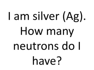 I am silver (Ag).
   How many
  neutrons do I
     have?
 
