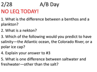 2/28          A/B Day
NO LEQ TODAY!
1. What is the difference between a benthos and a
plankton?
2. What is a nekton?
3. Which of the following would you predict to have
salinity—the Atlantic ocean, the Colorado River, or a
polar ice cap?
4. Explain your answer to #3
5. What is one difference between saltwater and
freshwater—other than the salt?
 