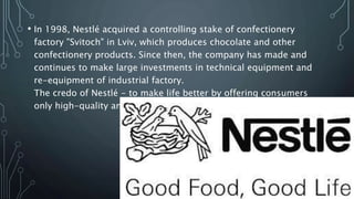 • In 1998, Nestlé acquired a controlling stake of confectionery
factory "Svitoch" in Lviv, which produces chocolate and other
confectionery products. Since then, the company has made and
continues to make large investments in technical equipment and
re-equipment of industrial factory.
The credo of Nestlé - to make life better by offering consumers
only high-quality and healthy products.
 