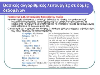 Βασικές αλγοριθμικές λειτουργίες σε δομές
δεδομένων
Παράδειγμα 2.28. Επεξεργασία δισδιάστατου πίνακα
Να αναπτυχθεί αλγόριθμος ο οποίος με δεδομένο το πλήθος των μαθητών της Γ’
γυμνασίου ενός σχολείου και τους βαθμούς των μαθητών στη γυμναστική, σε
καθένα από τα 3 τρίμηνα, να υπολογίζει και να επιστρέφει το μέσο όρο βαθμολογίας
κάθε μαθητή και το συνολικό μέσο όρο.
Ο πίνακας Β έχει Ν γραμμές και 3 στήλες. Σε κάθε μία γραμμή υπάρχουν οι βαθμολογίες
των τριών τριμήνων για κάθε ένα μαθητή.
 