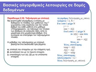 Βασικές αλγοριθμικές λειτουργίες σε δομές
δεδομένων
Παράδειγμα 2.30. Ταξινόμηση με επιλογή
Να αναπτυχθεί αλγόριθμος ο οποίος με
δεδομένο το πλήθος των μαθητών της Γ’
γυμνασίου ενός σχολείου και τον τελικό
βαθμό του κάθε μαθητή στο μάθημα
«Πληροφορική», να ταξινομεί τον πίνακα
των βαθμών σε αύξουσα τάξη, από το
μικρότερο στο μεγαλύτερο βαθμό. Στη
συνέχεια να επιστρέφει τον ταξινομημένο
πίνακα.
Η μέθοδος της ταξινόμησης με επιλογή
βασίζεται στα ακόλουθα τρία βήματα:
α. επιλογή του στοιχείου με την ελάχιστη τιμή.
β. ανταλλαγή του με το πρώτο στοιχείο.
γ. επανάληψη των (α), (β) με τα υπόλοιπα
στοιχεία.
 