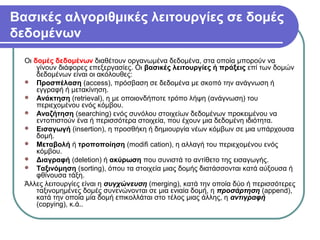 Βασικές αλγοριθμικές λειτουργίες σε δομές
δεδομένων
Οι δομές δεδομένων διαθέτουν οργανωμένα δεδομένα, στα οποία μπορούν να
γίνουν διάφορες επεξεργασίες. Οι βασικές λειτουργίες ή πράξεις επί των δομών
δεδομένων είναι οι ακόλουθες:
 Προσπέλαση (access), πρόσβαση σε δεδομένα με σκοπό την ανάγνωση ή
εγγραφή ή μετακίνηση.
 Ανάκτηση (retrieval), η με οποιονδήποτε τρόπο λήψη (ανάγνωση) του
περιεχομένου ενός κόμβου.
 Αναζήτηση (searching) ενός συνόλου στοιχείων δεδομένων προκειμένου να
εντοπιστούν ένα ή περισσότερα στοιχεία, που έχουν μια δεδομένη ιδιότητα.
 Εισαγωγή (insertion), η προσθήκη ή δημιουργία νέων κόμβων σε μια υπάρχουσα
δομή.
 Μεταβολή ή τροποποίηση (modifi cation), η αλλαγή του περιεχομένου ενός
κόμβου.
 Διαγραφή (deletion) ή ακύρωση που συνιστά το αντίθετο της εισαγωγής.
 Ταξινόμηση (sorting), όπου τα στοιχεία μιας δομής διατάσσονται κατά αύξουσα ή
φθίνουσα τάξη.
Άλλες λειτουργίες είναι η συγχώνευση (merging), κατά την οποία δύο ή περισσότερες
ταξινομημένες δομές συνενώνονται σε μια ενιαία δομή, η προσάρτηση (append),
κατά την οποία μία δομή επικολλάται στο τέλος μιας άλλης, η αντιγραφή
(copying), κ.ά..
 