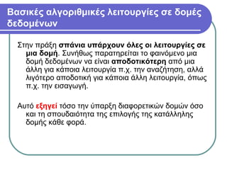 Βασικές αλγοριθμικές λειτουργίες σε δομές
δεδομένων
Στην πράξη σπάνια υπάρχουν όλες οι λειτουργίες σε
μια δομή. Συνήθως παρατηρείται το φαινόμενο μια
δομή δεδομένων να είναι αποδοτικότερη από μια
άλλη για κάποια λειτουργία π.χ. την αναζήτηση, αλλά
λιγότερο αποδοτική για κάποια άλλη λειτουργία, όπως
π.χ. την εισαγωγή.
Αυτό εξηγεί τόσο την ύπαρξη διαφορετικών δομών όσο
και τη σπουδαιότητα της επιλογής της κατάλληλης
δομής κάθε φορά.
 