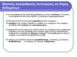 Βασικές αλγοριθμικές λειτουργίες σε δομές
δεδομένων
Η πιο συνηθισμένη και απλή δομή δεδομένων είναι ο πίνακας. Οι πίνακες
υποστηρίζονται από όλες σχεδόν τις γλώσσες προγραμματισμού.
Αποτελούνται από ένα σύνολο ομοειδών απλών στοιχείων.
Το μέγεθος ενός πίνακα, δηλαδή το πλήθος των στοιχείων που περιέχει,
συνήθως είναι σταθερό και προκαθορισμένο.
Η αναφορά σε ένα στοιχείο του πίνακα γίνεται με τη χρήση ενός συμβολικού
ονόματος που έχει αποδοθεί στον πίνακα, μαζί με ένα ή περισσότερα
στοιχεία που ονομάζονται δείκτες (indexes). Για παράδειγμα το πέμπτο
στοιχείο του πίνακα Α συμβολίζεται με Α[5].
Οι πίνακες με ένα δείκτη λέγονται μονοδιάστατοι, οι πίνακες με 2 δείκτες
δισδιάστατοι, .... οι πίνακες με ν δείκτες ν-διάστατοι.
 