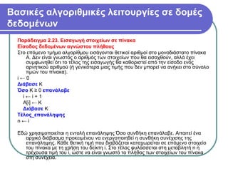 Βασικές αλγοριθμικές λειτουργίες σε δομές
δεδομένων
Παράδειγμα 2.23. Εισαγωγή στοιχείων σε πίνακα
Είσοδος δεδομένων αγνώστου πλήθους
Στο επόμενο τμήμα αλγορίθμου εισάγονται θετικοί αριθμοί στο μονοδιάστατο πίνακα
Α. Δεν είναι γνωστός ο αριθμός των στοιχείων που θα εισαχθούν, αλλά έχει
συμφωνηθεί ότι το τέλος της εισαγωγής θα καθοριστεί από την είσοδο ενός
αρνητικού αριθμού (ή γενικότερα μιας τιμής που δεν μπορεί να ανήκει στο σύνολο
τιμών του πίνακα).
i ← 0
Διάβασε Κ
Όσο Κ ≥ 0 επανάλαβε
i ← i + 1
A[i] ← K
Διάβασε Κ
Τέλος_επανάληψης
n ← i
Εδώ χρησιμοποιείται η εντολή επανάληψης Όσο συνθήκη επανάλαβε. Απαιτεί ένα
αρχικό διάβασμα προκειμένου να ενεργοποιηθεί η συνθήκη συνέχισης της
επανάληψης. Κάθε θετική τιμή που διαβάζεται καταχωρείται σε επόμενο στοιχείο
του πίνακα με τη χρήση του δείκτη i. Στο τέλος φυλάσσεται στη μεταβλητή n η
τρέχουσα τιμή του i, ώστε να είναι γνωστό το πλήθος των στοιχείων του πίνακα
στη συνέχεια.
 