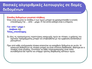 Βασικές αλγοριθμικές λειτουργίες σε δομές
δεδομένων
Είσοδος δεδομένων γνωστού πλήθους
Όταν είναι γνωστό το πλήθος n των τιμών μπορεί να χρησιμοποιηθεί η εντολή
επανάληψης Για … από …μέχρι. Η πιο απλή εκδοχή είναι η επόμενη.
Για i από 1 μέχρι n
Διάβασε Α[i]
Τέλος_επανάληψης
Σε όλες τις προηγούμενες περιπτώσεις εισαγωγής τιμών σε πίνακα, ο χρήστης του
σχετικού προγράμματος μπορεί να υποβοηθείται με την εμφάνιση κατάλληλων
μηνυμάτων.
Πριν από κάθε επεξεργασία πίνακα απαιτείται να εισαχθούν δεδομένα σε αυτόν. Η
εισαγωγή δεδομένων σε πίνακα μπορεί να είναι επίπονη διαδικασία, ιδιαίτερα αν ο
πίνακας είναι μεγάλος. Επιπλέον τα λάθη πληκτρολόγησης είναι πολύ
συνηθισμένα και πρέπει να υπάρχει τρόπος διόρθωσης κάποιων τιμών.
 