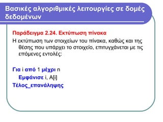 Βασικές αλγοριθμικές λειτουργίες σε δομές
δεδομένων
Παράδειγμα 2.24. Εκτύπωση πίνακα
Η εκτύπωση των στοιχείων του πίνακα, καθώς και της
θέσης που υπάρχει το στοιχείο, επιτυγχάνεται με τις
επόμενες εντολές:
Για i από 1 μέχρι n
Εμφάνισε i, Α[i]
Τέλος_επανάληψης
 