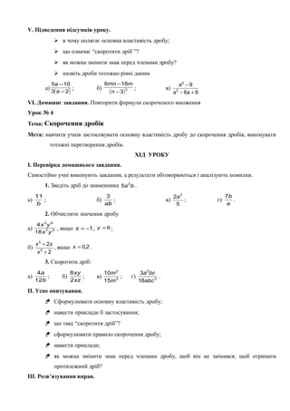 V. Підведення підсумків уроку.
 в чому полягає основна властивість дробу;
 що означає “скоротити дріб ”?
 як можна змінити знак перед членами дробу?
 назвіть дроби тотожно рівні даним
а)
( )23
105
−
−
a
a
; б)
( )2
3
186
−
−
n
mmn
; в)
96
9
2
2
+−
−
aa
a
VІ. Домашнє завдання. Повторити формули скороченого множення
Урок № 4
Тема: Скорочення дробів
Мета: навчити учнів застосовувати основну властивість дробу до скорочення дробів, виконувати
тотожні перетворення дробів.
ХІД УРОКУ
І. Перевірка домашнього завдання.
Самостійно учні виконують завдання, а результати обговорюються і аналізують помилки.
1. Зведіть дріб до знаменника ba2
5 .
а)
b
11
; б)
ab
3
; в)
5
2 3
a
; г)
a
b7
.
2. Обчислити значення дробу
а) 57
62
18
4
yx
yx
, якщо 1−=x , 9=y ;
б)
2
2
2
3
+
+
x
xx
, якщо 2,0=x .
3. Скоротити дріб:
а)
b
a
12
4
; б)
xz
xy
2
8
; в) 3
2
15
10
m
m
; г) 3
2
18
3
abc
bca
.
ІІ. Усне опитування.
 Сформулювати основну властивість дробу;
 навести приклади її застосування;
 що таке “скоротити дріб”?
 сформулювати правило скорочення дробу;
 навести приклади;
 як можна змінити знак перед членами дробу, щоб він не змінився; щоб отримати
протилежний дріб?
ІІІ. Розв’язування вправ.
 