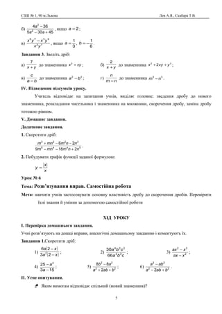 СЗШ № 1, 90 м.Львова Лев А.Я., Скабара Т.В.
б)
45305
364
2
2
+−
−
aa
a
, якщо 2=a ;
в) 73
9375
yx
yxyx −
, якщо
3
1
=a ,
6
1
−=b .
Завдання 3. Зведіть дріб:
а) yx +
7
до знаменника xyx +2
; б) yx +
2
до знаменника 22
2 yxyx ++ ;
в)
ba
c
−
до знаменника 22
ba − ; г)
nm
n
−
до знаменника 33
nm − .
ІV. Підведення підсумків уроку.
Учитель відповідає на запитання учнів, виділяє головне: зведення дробу до нового
знаменника, розкладання чисельника і знаменника на множники, скорочення дробу, заміна дробу
тотожно рівним.
V. Домашнє завдання.
Додаткове завдання.
1. Скоротити дріб:
5445
3223
2189
26
nnmmnm
nnmmnm
+−−
−−+
.
2. Побудувати графік функції заданої формулою:
x
x
y =
Урок № 6
Тема: Розв’язування вправ. Самостійна робота
Мета: навчити учнів застосовувати основну властивість дробу до скорочення дробів. Перевірити
їхні знання й уміння за допомогою самостійної роботи
ХІД УРОКУ
І. Перевірка домашнього завдання.
Учні розв’язують на дошці вправи, аналогічні домашньому завданню і коментують їх.
Завдання 1.Скоротити дріб:
1)
( )
( )xa
xa
−
−
23
26
2 ; 2)
cba
cba
24
234
66
30
; 3) 2
32
xax
xax
−
−
;
4)
153
25 2
−
−
a
a
; 5) 22
22
2
88
baba
ab
++
−
; 6) 22
23
2 baba
aba
+−
−
.
ІІ. Усне опитування.
 Яким вимогам відповідає спільний (новий знаменник)?
5
 