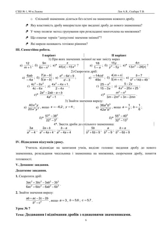 СЗШ № 1, 90 м.Львова Лев А.Я., Скабара Т.В.
o Спільний знаменник ділиться без остачі на знаменник кожного дробу.
 Яку властивість дробу використали при зведенні дробу до нового знаменника?
 У чому полягає метод групування при розкладанні многочлена на множники?
 Що означає термін “допустимі значення змінної”?
 Які вирази називають тотожно рівними?
ІІІ. Самостійна робота.
І варіант ІІ варіант
1) При яких значеннях змінної не має змісту вираз
а)
1
12
+m
; б) 2
6
9
nn
n
−
; в)* 2
1545 xx
x
−
? а)
x−1
18
; б)
yy
y
5
15
2
−
; в)* nn
n
2613
4
2
−
?
2) Скоротити дріб:
а)
a
ab
4
6
−
; б)
( )
( )ba
ba
−
−
5
7
; в)
3
962
−
+−
d
dd
; а)
c
cd
49
14−
; б)
( )
( )nm
nm
+
+
5
4
; в)
4914
7
2
++
+
bb
b
;
г)
xc
xc
64
94 22
−
−
; д)
x
xx
42
144 2
−
+−
; г)
x
x
315
25 2
−
−
; д)
25204
25
2
+−
−
xx
x
;
е)*
14
22
2
2
−
+−−
a
baaba
. е)*
mnnmm
nm
2323 2
22
−+−
−
.
3) Знайти значення виразу:
а) 23
4
20
40
yx
yx
, якщо 2,6−=x ; 4=y ;
б)* 22
22
322
3857
−
−
а) 47
56
42
36
ba
ba
, якщо
7
1
=a ;
6
1
=b ;
б)* 22
22
1332
4055
−
−
4*. Звести дроби до спільного знаменника:
4
3
2
−a
a
;
44
2
2
++
+
aa
ba
;
442
+−
−
aa
ab
96
5
2
++ bb
b
;
92
−b
a
;
962
+−
+
bb
ab
ІV. Підведення підсумків уроку.
Учитель відповідає на запитання учнів, виділяє головне: зведення дробу до нового
знаменника, розкладання чисельника і знаменника на множники, скорочення дробу, поняття
тотожності.
V. Домашнє завдання.
Додаткове завдання.
1. Скоротити дріб:
3222
3222
6666
3333
babbcac
babbcac
−−+
−−+
.
2. Знайти значення виразу:
22
22
cb
bcacab
−
−−+
, якщо 3=a , 6,5=b ; 7,5=c .
Урок № 7
Тема: Додавання і віднімання дробів з однаковими знаменниками.
6
 