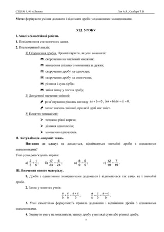 СЗШ № 1, 90 м.Львова Лев А.Я., Скабара Т.В.
Мета: формувати уміння додавати і віднімати дроби з однаковими знаменниками.
ХІД УРОКУ
І. Аналіз самостійної роботи.
1. Повідомлення статистичних даних.
2. Поелементний аналіз:
1) Скорочення дробів. Проаналізувати, як учні виконали:
 скорочення на числовий множник;
 винесення спільного множника за дужки;
 скорочення дробу на одночлен;
 скорочення дробу на многочлен;
 різниця і сума кубів;
 зміна знаку у членів дробу;
2) Допустимі значення змінної:
 розв’язування рівнянь вигляду 0=+ bax , ( )( ) 0=++ cdxbax .
 запис значень змінної, при якій дріб має зміст.
3) Поняття тотожності:
 тотожно рівні вирази;
 ділення одночленів;
 множення одночленів.
ІІ. Актуалізація .опорних знань.
Питання до класу: як додаються, віднімаються звичайні дроби з однаковими
знаменниками?
Учні усно розв’язують вправи:
а)
5
1
5
3
+ ; б)
24
5
24
17
− ; в)
9
5
9
8
− ; г)
19
7
19
12
+ .
ІІІ. Вивчення нового матеріалу.
1. Дроби з однаковими знаменниками додаються і віднімаються так само, як і звичайні
дроби.
2. Запис у зошитах учнів:
b
ca
b
c
b
a +
=+ ;
b
ca
b
c
b
a −
=− .
3. Учні самостійно формулюють правила додавання і віднімання дробів з однаковими
знаменниками.
4. Звернути увагу на можливість запису дробу у вигляді суми або різниці дробу.
7
 