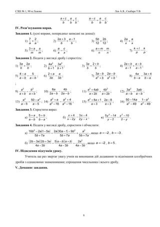 СЗШ № 1, 90 м.Львова Лев А.Я., Скабара Т.В.
b
c
b
a
b
ca
+=
+
;
b
c
b
a
b
ca
−=
−
.
ІV. Розв’язування вправ.
Завдання 1. (усні вправи, попередньо записані на дошці):
1)
aa
27
+ ; 2)
b
a
b
a 132 −
+
+
; 3)
12
2
12
5 bb
+ ; 4)
x
a
x
a
+
2
5)
m
a
m
a
+
+3
; 6)
x
c
x
a
− ; 6)
n
m
n
ma
−
+
; 7) p
k
p
lk
−
+
.
Завдання 2. Подати у вигляді дробу і спростіть:
1)
b
a
b
a 23
+ ; 2)
1
3
1
4 22
+
+
+ b
a
b
a
; 3)
b
b
b
a +
+
23
; 4)
11
2
−
−
+
−
+
a
ba
a
ba
;
5)
baba
a
−
−
−
− 54
; 6)
b
a
b
a
33
2
−
+
; 7)
ba
ba
ba
ba
+
−
−
+
−
22
23
; 8)
ab
a
ab
a
−
+
−
−
434
;
9)
ba
b
ba
a
+
−
+
22
; 10)
ba
b
ba
a
−
−
− 2
4
2
8
; 11)
ba
b
ba
aba
2
4
2
4 22
+
+
+
+
; 12)
ba
ab
ba
a
−
−
−
33 2
;
13)
5
50
5
22
−
−
−
− a
a
a
a
; 14)
16
4
16 2
2
2
2
−
+
−
−
+
a
a
a
aa
; 15)
3
82
3
182
+
−
−
+
++
a
a
a
aa
; 16)
49
1
49
1450
2
2
2
−
−
−
−
−
a
a
a
a
.
Завдання 3. Спростити вираз:
а)
ab
b
ba
a
−
+
+
−
+ 55
; б) xy
x
yx
x
−
−
−
−
+
2
43
2
4
; в)
y
y
y
y
−
−
−
−
−
2
10
2
145 22
.
Завдання 4. Подати у вигляді дробу, спростити і обчислити:
а)
( ) ( )
ab
a
ab
baa
ab
aab
7575
91302
75
51216 222
+
+
+
−−
−
+
−−
, якщо 2−=a , 3−=b .
б)
( )( ) ( )( )
ba
a
ba
baba
ba
abab
34
2
34
5
34
3232 2
−
−
−
+−
−
−
+−
, якщо 2−=a , 5=b .
ІV. Підведення підсумків уроку.
Учитель ще раз звертає увагу учнів на виконання дій додавання та віднімання алгебраїчних
дробів з однаковими знаменниками; спрощення чисельника і всього дробу.
V. Домашнє завдання.
8
 