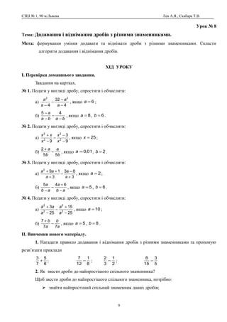 СЗШ № 1, 90 м.Львова Лев А.Я., Скабара Т.В.
Урок № 8
Тема: Додавання і віднімання дробів з різними знаменниками.
Мета: формування уміння додавати та віднімати дроби з різними знаменниками. Скласти
алгоритм додавання і віднімання дробів.
ХІД УРОКУ
І. Перевірка домашнього завдання.
Завдання на картках.
№ 1. Подати у вигляді дробу, спростити і обчислити:
а)
4
32
4
22
−
−
−
− a
a
a
a
, якщо 6=a ;
б)
baba
a
−
−
−
− 45
, якщо 8=a , 6=b .
№ 2. Подати у вигляді дробу, спростити і обчислити:
а)
9
3
9 2
2
2
2
−
−
−
−
+
x
x
x
xx
, якщо 25=x ;
б)
b
a
b
a
55
2
−
+
, якщо 01,0=a , 2=b .
№ 3. Подати у вигляді дробу, спростити і обчислити:
а)
3
83
3
192
+
−
−
+
++
a
a
a
aa
, якщо 2=a ;
б)
ab
a
ab
a
−
+
−
−
645
, якщо 5=a , 6=b .
№ 4. Подати у вигляді дробу, спростити і обчислити:
а)
25
15
25
3
2
2
2
2
−
+
−
−
+
a
a
a
aa
, якщо 10=a ;
б)
a
b
a
b
77
7
−
+
, якщо 5=a , 8=b .
ІІ. Вивчення нового матеріалу.
1. Нагадати правило додавання і віднімання дробів з різними знаменниками та пропоную
розв’язати приклади
8
5
7
3
+ ;
8
1
12
7
− ;
2
1
3
2
− ;
5
3
15
8
−
2. Як звести дроби до найпростішого спільного знаменника?
Щоб звести дроби до найпростішого спільного знаменника, потрібно:
 знайти найпростіший спільний знаменник даних дробів;
9
 