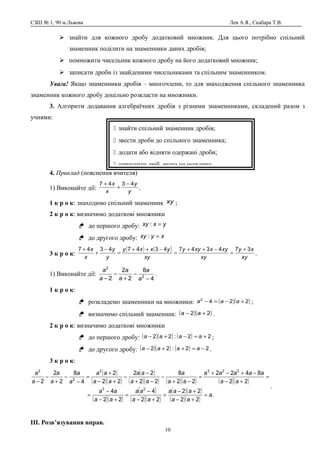 СЗШ № 1, 90 м.Львова Лев А.Я., Скабара Т.В.
 знайти для кожного дробу додатковий множник. Для цього потрібно спільний
знаменник поділити на знаменники даних дробів;
 помножити чисельник кожного дробу на його додатковий множник;
 записати дроби із знайденими чисельниками та спільним знаменником.
Увага! Якщо знаменники дробів – многочлени, то для знаходження спільного знаменника
знаменник кожного дробу доцільно розкласти на множники.
3. Алгоритм додавання алгебраїчних дробів з різними знаменниками, складений разом з
учнями:
4. Приклад (пояснення вчителя)
1) Виконайте дії: y
y
x
x 4347 −
+
+
.
1 к р о к: знаходимо спільний знаменник xy ;
2 к р о к: визначимо додаткові множники
 до першого дробу: yxxy =:
 до другого дробу: xyxy =:
3 к р о к:
( ) ( )
xy
xy
xy
xyxxyy
xy
yxxy
y
y
x
x 37434743474347 +
=
−++
=
−++
=
−
+
+
.
1) Виконайте дії:
4
8
2
2
2 2
2
−
−
+
−
− a
a
a
a
a
a
.
1 к р о к:
 розкладемо знаменники на множники: ( )( )2242
+−=− aaa ;
 визначимо спільний знаменник: ( )( )22 +− aa .
2 к р о к: визначимо додаткові множники
 до першого дробу: ( )( ) ( ) 22:22 +=−+− aaaa ;
 до другого дробу: ( )( ) ( ) 22:22 −=++− aaaa .
3 к р о к:
( )
( )( )
( )
( )( ) ( )( ) ( )( )
( )( )
( )
( )( )
( )( )
( )( )
.
22
22
22
4
22
4
22
8422
22
8
22
22
22
2
4
8
2
2
2
23
2232
2
2
a
aa
aaa
aa
aa
aa
aa
aa
aaaaa
aa
a
aa
aa
aa
aa
a
a
a
a
a
a
=
+−
+−
=
+−
−
=
+−
−
=
=
+−
−+−+
=
−+
−
−+
−
−
+−
+
=
−
−
+
−
−
.
ІІІ. Розв’язування вправ.
10
 знайти спільний знаменник дробів;
 звести дроби до спільного знаменника;
 додати або відняти одержані дроби;
 спростити дріб, якщо це можливо.
 