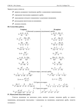 СЗШ № 1, 90 м.Львова Лев А.Я., Скабара Т.В.
Звернути увагу учнів на:
 правила додавання і віднімання дробів з однаковими знаменниками;
 спрощення чисельника одержаного дробу;
 знаходження спільного знаменника і додаткових множників;
 розкладання многочлена на множники;
 ділення степенів.
ІІІ. Самостійна робота.
І варіант ІІ варіант
1) Виконай додавання (віднімання) дробів:
1)
c
ba
c
ba
22
−
+
+
;
2)
5
2510
5
2
−
−
−
− y
y
y
y
;
3)
ab
b
ba
a
−
+
−
55
;
4)
( ) nnn
n
−
+
−
+
5
1
5
1
;
5) 2
2
3
5
xa
x
−
− ;
6) 32
6
125
4
8
x
x
x
x −
−
−
;
7)
aaa
5
4
20
2
−
+
;
8)
392
2
+
−
− m
m
m
m
.
1)
x
m
x
m
2
42
2
4 −
+
+
;
2)
3
96
3
2
−
−
−
− a
a
a
a
;
3)
ab
ba
ba
a
2
3
2 −
−
+
−
;
4)
( ) yyy
y
−
+
−
−
5
1
5
1
;
5) 3
3
2
2
−
−ay
y
;
6) 34
9
715
6
310
x
x
x
x −
−
+
;
7)
bbb 7
426
2
+
− ;
8)
164 2
2
−
−
+ c
c
c
c
.
2) Подати вираз у вигляді дробу:
1) 22
4
3
2
1
2
1
ba
a
baba −
−
−
+
+
;
2)
nm
nm
nm
+
+
−+
22
.
1) yxyxyx
x
3
1
3
1
9
2
22
+
+
−
−
−
;
2) yx
xy
yx
+
−+
2
.
3) Спростити вираз:
1)
96
12
9
8
96
12
222
++
−
−
−
−
+−
+
xx
x
xxx
x
. 1)
xx
x
x
x
xx 82
4
42
1
2
1
3
2
2
−
+
+
−
−
+
−
−
.
4*. Спростити вираз:
1) nnnnnnn
nn
ababbaa
ba 11
2 22
−
+
+
++
+
nnnnnn
bababa −
−
+
+
−
111
22 .
ІV. Підведення підсумків уроку.
Учитель відповідає на запитання учнів, виділяє головне: зведення дробу до нового
знаменника, розкладання чисельника і знаменника на множники, скорочення дробу, поняття
тотожності.
12
 