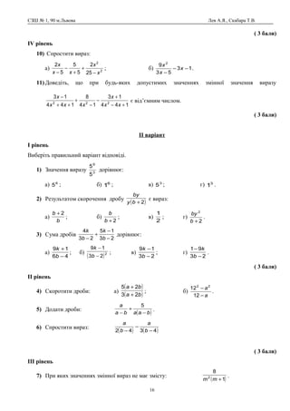 СЗШ № 1, 90 м.Львова Лев А.Я., Скабара Т.В.
( 3 бали)
ІV рівень
10) Спростити вираз:
а) 2
2
25
2
5
5
5
2
x
x
xx
x
−
+
+
−
−
; б) 13
53
9 2
−−
−
x
x
x
.
11) Доведіть, що при будь-яких допустимих значеннях змінної значення виразу
144
13
14
8
144
13
222
+−
+
−
−
+
++
−
xx
x
xxx
x
є від’ємним числом.
( 3 бали)
ІІ варіант
І рівень
Виберіть правильний варіант відповіді.
1) Значення виразу 3
9
5
5
дорівнює:
а) 6
5 ; б) 6
1 ; в) 3
5 ; г) 3
1 .
2) Результатом скорочення дробу
( )2+by
by
є вираз:
а)
b
b 2+
; б)
2+b
b
; в)
2
1
; г)
2
2
+b
by
.
3) Сума дробів
23
15
23
4
−
−
+
− b
k
b
k
дорівнює:
а)
46
19
−
+
b
k
; б)
( )2
23
19
−
−
b
k
; в)
23
19
−
−
b
k
; г)
23
91
−
−
b
k
.
( 3 бали)
ІІ рівень
4) Скоротити дроби: а)
( )
( )ba
ba
23
25
+
+
; б)
a
a
−
−
12
12 22
.
5) Додати дроби:
( )baaba
a
−
+
−
5
.
6) Спростити вираз:
( ) ( )4342 −
−
− b
a
b
a
( 3 бали)
ІІІ рівень
7) При яких значеннях змінної вираз не має змісту:
( )1
8
2
+mm
.
16
 