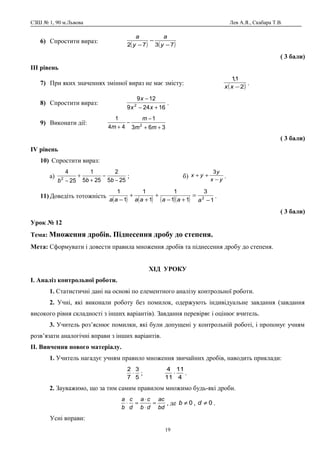 СЗШ № 1, 90 м.Львова Лев А.Я., Скабара Т.В.
6) Спростити вираз:
( ) ( )7372 −
−
− y
a
y
a
( 3 бали)
ІІІ рівень
7) При яких значеннях змінної вираз не має змісту:
( )2
1,1
−xx
.
8) Спростити вираз:
16249
129
2
+−
−
xx
x
.
9) Виконати дії:
363
1
44
1
2
++
−
−
+ mm
m
m
( 3 бали)
ІV рівень
10) Спростити вираз:
а)
255
2
255
1
25
4
2
−
−
+
+
− bbb
; б) yx
y
yx
−
++
3
.
11) Доведіть тотожність
( ) ( ) ( )( ) 1
3
11
1
1
1
1
1
2
−
=
+−
+
+
+
− aaaaaaa
.
( 3 бали)
Урок № 12
Тема: Множення дробів. Піднесення дробу до степеня.
Мета: Сформувати і довести правила множення дробів та піднесення дробу до степеня.
ХІД УРОКУ
І. Аналіз контрольної роботи.
1. Статистичні дані на основі по елементного аналізу контрольної роботи.
2. Учні, які виконали роботу без помилок, одержують індивідуальне завдання (завдання
високого рівня складності з інших варіантів). Завдання перевіряє і оцінює вчитель.
3. Учитель роз’яснює помилки, які були допущені у контрольній роботі, і пропонує учням
розв’язати аналогічні вправи з інших варіантів.
ІІ. Вивчення нового матеріалу.
1. Учитель нагадує учням правило множення звичайних дробів, наводить приклади:
5
3
7
2
⋅ ;
4
11
11
4
⋅ .
2. Зауважимо, що за тим самим правилом множимо будь-які дроби.
bd
ac
db
ca
d
c
b
a
=
⋅
⋅
=⋅ , де 0≠b , 0≠d .
Усні вправи:
19
 