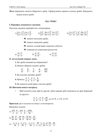 СЗШ № 1, 90 м.Львова Лев А.Я., Скабара Т.В.
Мета: формувати поняття оберненого дробу. Сформулювати правило ділення дробів. Формувати
вміння ділити дроби.
ХІД УРОКУ
І. Перевірка домашнього завдання.
Письмове завдання перевіряється з коментарями.
1)
32
1
1
1
1






−
+
⋅





+
−
a
a
a
a
; 2)
32
2
2
2
2
44
44






−
+
⋅







++
+−
a
a
aa
aa
; 6)
3
2
27
168
96
3
4








++
+−
⋅





−
+
aa
aa
a
a
.
 назвати чисельник дробу;
 назвати знаменник дробу;
 вказати, на який вираз скорочено добуток;
 отримані від скорочення результати:
а)
1
1
−
+
a
a
; б)
2
2
+
−
a
a
; в)
3
4
−
+
a
a
.
ІІ. Актуалізація опорних знань.
1. Які дроби називаються оберненими?
2. Назвати обернені доданих дробів:
5
2
;
7
4
;
5
1
;
b
a
;
n
m
5
2
.
3. Як поділити звичайні дроби?
4. Приклад:
35
6
7
3
5
2
3
7
:
5
2
=⋅= .
5. Як записати цілий вираз у вигляді дробу?
ІІІ. Вивчення нового матеріалу.
 Щоб поділити один дріб на другий, треба перший дріб помножити на дріб обернений
до другого.
bc
ad
c
d
b
a
d
c
b
a
=⋅=: , де 0≠b , 0≠c , 0≠d .
Приклади. (розв’язування на дошці з коментарями).
Виконайте ділення:
1)
c
bdad
c
ba
dc
ba
55
5
:
222
=⋅= ;
2)
a
c
ab
bca
a
bc
b
a
bc
a
b
a
3
2
3
2
3
2
:
3
2
22
2
=
⋅
⋅
=⋅= ;
3)
( )
( ) a
b
yxa
byx
yx
b
a
yx
b
yx
a
yx 2
2
44
24
:
2
=
−⋅
⋅−
=





−
−⋅
−
−=




 −
−
−
− ;
23
 