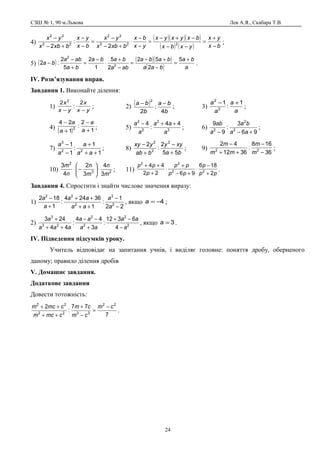 СЗШ № 1, 90 м.Львова Лев А.Я., Скабара Т.В.
4)
( )( )( )
( ) ( ) bx
yx
yxbx
bxyxyx
yx
bx
bxbx
yx
bx
yx
bxbx
yx
−
+
=
−−
−+−
=
−
−
⋅
+−
−
=
−
−
+−
−
222
22
22
22
2
:
2
;
5) ( ) ( )( )
( ) a
ba
baa
baba
aba
baba
ba
aba
ba
+
=
−
+−
=
−
+
⋅
−
=
+
−
−
5
2
52
2
5
1
2
5
2
:2 2
2
.
ІV. Розв’язування вправ.
Завдання 1. Виконайте ділення:
1)
yx
x
yx
x
−−
2
:
2 2
; 2)
( )
b
ba
b
ba
4
:
2
2
−−
; 3)
a
a
a
a 1
:
1
2
2
+−
;
4)
( ) 1
2
:
1
24
2
+
−
+
−
a
a
a
a
; 5) 3
2
2
2
44
:
4
a
aa
a
a ++−
; 6)
96
3
:
9
9
2
2
2
+−− aa
ba
a
ab
;
7)
1
1
:
1
1
22
3
++
+
−
−
aa
a
a
a
; 8)
ba
xyy
bab
yxy
55
2
:
2 2
2
2
+
−
+
−
; 9)
36
168
:
3612
42
22
−
−
++
−
m
m
mm
m
;
10) 23
2
3
4
3
2
4
3
m
n
m
n
n
m
⋅





−⋅ ; 11)
pp
p
pp
pp
p
pp
2
186
9622
44
22
22
+
−
⋅
+−
+
⋅
+
++
.
Завдання 4. Спростити і знайти числове значення виразу:
1)
22
1
:
1
36244
:
1
182
2
3
2
22
−
−
++
++
+
−
a
a
aa
aa
a
a
, якщо 4−=a ;
2) 2
2
2
2
23
3
4
6312
:
3
44
:
44
243
a
aa
aa
aa
aaa
a
−
−+
+
−−
++
+
, якщо 3=a .
ІV. Підведення підсумків уроку.
Учитель відповідає на запитання учнів, і виділяє головне: поняття дробу, оберненого
даному; правило ділення дробів
V. Домашнє завдання.
Додаткове завдання
Довести тотожність:
7
77
:
2 22
3322
22
cm
cm
cm
cmcm
cmcm −
=
−
+
++
++
.
24
 