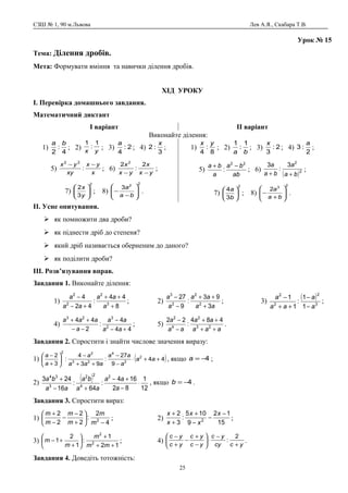 СЗШ № 1, 90 м.Львова Лев А.Я., Скабара Т.В.
Урок № 15
Тема: Ділення дробів.
Мета: Формувати вміння та навички ділення дробів.
ХІД УРОКУ
І. Перевірка домашнього завдання.
Математичний диктант
І варіант ІІ варіант
Виконайте ділення:
1)
4
:
2
ba
; 2) yx
1
:
1
; 3) 2:
4
a
; 4)
3
:2
x
;
5)
x
yx
xy
yx −−
:
22
; 6)
yx
x
yx
x
−−
2
:
2 2
;
7)
2
3
2






y
x
; 8)
2
2
3








−
−
ba
a
.
1)
8
:
4
yx
; 2)
ba
1
:
1
; 3) 2:
3
x
; 4)
2
:3
a
;
5)
ab
ba
a
ba 22
:
−+
; 6)
( )2
2
3
:
3
ba
a
ba
a
++
;
7)
2
3
4






b
a
; 8)
2
3
2








+
−
ba
a
.
ІІ. Усне опитування.
 як помножити два дроби?
 як піднести дріб до степеня?
 який дріб називається оберненим до даного?
 як поділити дроби?
ІІІ. Розв’язування вправ.
Завдання 1. Виконайте ділення:
1)
8
44
:
42
4
3
2
2
2
+
++
+−
−
a
aa
aa
a
; 2)
aa
aa
a
a
3
93
:
9
27
2
2
2
3
+
++
−
−
; 3)
( )
3
2
2
2
1
1
:
1
1
a
a
aa
a
−
−
++
−
;
4)
44
4
:
2
44
2
323
+−
−
−−
++
aa
aa
a
aaa
; 5)
aaa
aa
aa
a
++
++
−
−
23
2
4
2
484
:
22
.
Завдання 2. Спростити і знайти числове значення виразу:
1) ( )44
9
27
:
93
4
:
3
2 2
2
4
23
22
++⋅
−
−
++
−






+
−
aa
a
aa
aaa
a
a
a
, якщо 4−=a ;
2)
( )
12
1
82
164
:
64
:
16
243 2
4
22
3
34
⋅
−
+−
+−
+
a
aa
aa
ba
aa
ba
, якщо 4−=b .
Завдання 3. Спростити вираз:
1)
4
2
:
2
2
2
2
2
−






+
−
−
−
+
m
m
m
m
m
m
; 2)
15
12
9
105
:
3
2
2
−
−
−
+
+
+ x
x
x
x
x
;
3)
12
1
:
1
2
1 2
2
++
+






+
+−
mm
m
m
m ; 4)
yccy
yc
yc
yc
yc
yc
+
−
⋅





−
+
−
+
− 2
: .
Завдання 4. Доведіть тотожність:
25
 