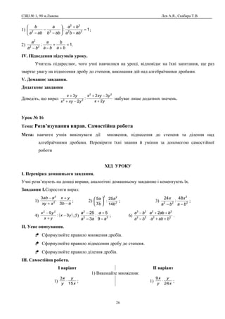 СЗШ № 1, 90 м.Львова Лев А.Я., Скабара Т.В.
1) 1: 22
22
22
=
−
+






−
−
− abba
ba
abb
a
aba
b
;
2) 1:22
2
=
+
+
−− ba
b
ba
a
ba
a
.
ІV. Підведення підсумків уроку.
Учитель підкреслює, чого учні навчилися на уроці, відповідає на їхні запитання, ще раз
звертає увагу на піднесення дробу до степеня, виконання дій над алгебраїчними дробами.
V. Домашнє завдання.
Додаткове завдання
Доведіть, що вираз
yx
yxyx
yxyx
yx
2
32
:
2
3 22
22
+
−+
−+
+
набуває лише додатних значень.
Урок № 16
Тема: Розв’язування вправ. Самостійна робота
Мета: навчити учнів виконувати дії множення, піднесення до степеня та ділення над
алгебраїчними дробами. Перевірити їхні знання й уміння за допомогою самостійної
роботи
ХІД УРОКУ
І. Перевірка домашнього завдання.
Учні розв’язують на дошці вправи, аналогічні домашньому завданню і коментують їх.
Завдання 1.Спростити вираз:
1)
ab
yx
xxy
aab
−
+
⋅
+
−
3
3
2
2
; 2) 2
22
14
25
:
7
5
b
a
b
a






; 3) 2
3
22
48
:
24
ba
x
ba
x
−−
;
4) ( )yx
yx
yx
3:
9 22
−
+
−
;5) 22
2
9
5
:
3
25
a
a
aa
a
−
+
−
−
; 6) 22
22
22
33
2
baba
baba
ba
ba
++
++
⋅
−
−
.
ІІ. Усне опитування.
 Сформулюйте правило множення дробів.
 Сформулюйте правило піднесення дробу до степеня.
 Сформулюйте правило ділення дробів.
ІІІ. Самостійна робота.
І варіант ІІ варіант
1) Виконайте множення:
1) x
y
y
x
15
3
⋅ ; 1) x
y
y
x
24
9
⋅ ;
26
 