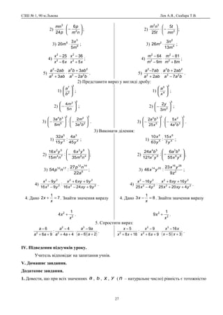СЗШ № 1, 90 м.Львова Лев А.Я., Скабара Т.В.
2) 





−⋅
nm
p
p
mn
2
3
6
24
;
3) 9
3
6
5
3
20
m
x
m ⋅ ;
4)
xx
x
xx
x
5
36
6
25
2
2
2
2
+
−
⋅
−
−
;
5)
baa
abba
aba
aba
23
22
2
2
2
3
3
2
−
+
⋅
+
−
.
2) 





−⋅ 2
32
5
25 mn
t
t
nm
;
3) 4
2
2
13
3
26
m
n
m ⋅ ;
4)
mm
m
mm
m
8
81
9
64
2
2
2
2
+
−
⋅
−
−
;
5)
baa
abba
aba
aba
23
22
2
2
7
2
2
7
−
+
⋅
+
−
.
2) Представити вираз у вигляді дробу:
1)
3
2
7








b
a
;
2)
2
2
5
4








−
n
m
;
3)
3
23
2
2
5
34
3
2
8
3








−⋅







−
ba
m
m
ba
.
1)
2
4
5








x
a
;
2)
3
2
3
2






−
m
y
;
3)
3
32
2
2
5
34
4
5
25
2








−⋅







−
ba
x
x
ba
.
3) Виконати ділення:
1) 4
3
3
5
45
4
:
15
32
y
a
y
a
;
2) 







− 46
83
74
52
35
6
:
15
16
nm
yx
nm
yx
;
3) 6
1412
1710
22
27
:54
a
np
np ;
4) 22
22
22
22
92416
96
:
916
9
yxyx
yxyx
yx
yx
+−
++
−
−
.
4. Дано 7
1
2 =+
x
x . Знайти значення виразу
2
2 1
4
x
x + .
1) 4
6
5
4
7
15
:
63
10
y
x
y
x
;
2) 







− 86
63
97
54
55
6
:
121
24
yx
ba
yx
ba
;
3) 2
2616
2514
9
23
:46
z
yx
yx ;
4) 22
22
22
22
42025
168
:
425
16
yxyx
yxyx
yx
yx
++
++
−
−
.
4. Дано 8
1
3 =−
x
x . Знайти значення виразу
2
2 1
9
x
x + .
5. Спростити вираз:
( )( )26
9
44
4
:
96
6 3
2
2
2
+−
−
⋅
++
−
++
−
aa
aa
aa
a
aa
a
.
( )( )35
16
96
9
:
168
5 3
2
2
2
+−
−
⋅
++
−
++
−
xx
xx
xx
x
xx
x
.
ІV. Підведення підсумків уроку.
Учитель відповідає на запитання учнів.
V. Домашнє завдання.
Додаткове завдання.
1. Довести, що при всіх значеннях a , b , x , y ( n – натуральне число) рівність є тотожністю
27
 