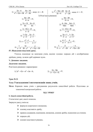 СЗШ № 1, 90 м.Львова Лев А.Я., Скабара Т.В.
1)
36
168
:
3612
42
22
−
−
++
−
x
x
xx
x
; якщо 4−=x . 1)
25
84
42
2510
2
2
−
+
⋅
+
+−
c
c
c
cc
; якщо 3−=c .
3) Розв’язати рівняння:
1) 0
4
246
=
+
−
a
a
;
2)
n
n
n
n
9
65
9
127 +
=
+
;
3)
( )( ) 0
2
25
=
−
−−
x
xx
;
4) 1
32
2
21
+
−
=
+
+
y
y
y
y
;
5)
11
12
+
−=
−
+
−
x
x
x
x
x ;
6)
361236
12
6
1
22
++
=
−
+
− yy
y
yy
.
1) 0
6
305
=
+
−
a
a
;
2)
m
m
m
m
19
35
19
24 −
=
−
;
3)
( )( ) 0
9
94
=
+
+−
x
xx
;
4) 3
31
2
13
+
−
=
−
+
y
y
y
y
;
5) 2
11
1
=
+
+
−
+
a
a
a
a
;
6)
251025
2
5
1
22
+−
−
=
−
+
− xx
x
xx
.
ІV. Підведення підсумків уроку.
Учитель відповідає на запитання учнів, виділяє головне: порядок дій з алгебраїчними
дробами, умову, за якою дріб дорівнює нулю.
V. Домашнє завдання.
Додаткове завдання.
Розв’язати рівняння з параметрами:
1) ( ) 824 22
−+=− aaxa ; 2)
( )( )
0
51
93
=
+−
−
xx
ax
.
Урок № 21
Тема: Узагальнення і систематизація знань учнів.
Мета: Корекція знань учнів з урахуванням результатів самостійної роботи. Підготовка до
тематичної контрольної роботи.
ХІД УРОКУ
І. Аналіз самостійної роботи.
Статистичні дані, аналіз помилок.
Звернути увагу учнів на:
 формули скороченого множення;
 основну властивість дробу;
 правила додавання, віднімання, множення, ділення дробів, піднесення до степеня;
 порядок дій;
 основні властивості рівнянь;
36
 