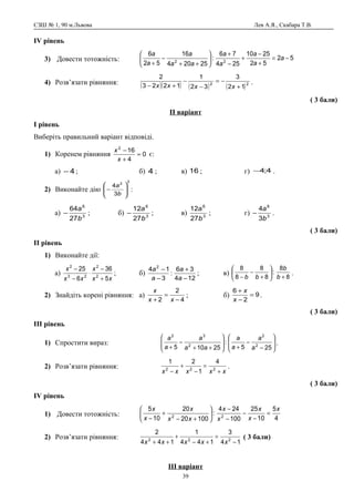 СЗШ № 1, 90 м.Львова Лев А.Я., Скабара Т.В.
ІV рівень
3) Довести тотожність: 52
52
2510
254
76
:
25204
16
52
6
22
−=
+
−
+
−
+






++
−
+
a
a
a
a
a
aa
a
a
a
4) Розв’язати рівняння: ( )( ) ( ) ( )22
12
3
32
1
1223
2
+
−=
−
−
+− xxxx
.
( 3 бали)
ІІ варіант
І рівень
Виберіть правильний варіант відповіді.
1) Коренем рівняння 0
4
162
=
+
−
x
x
є:
а) 4− ; б) 4 ; в) 16 ; г) 4;4− .
2) Виконайте дію
3
2
3
4








−
b
a
:
а) 3
6
27
64
b
a
− ; б) 3
6
27
12
b
a
− ; в) 3
6
27
12
b
a
; г) 3
6
3
4
b
a
− .
( 3 бали)
ІІ рівень
1) Виконайте дії:
а)
xx
x
xx
x
5
36
6
25
2
2
23
2
+
−
⋅
−
−
; б)
124
36
:
3
14 2
−
+
−
−
a
a
a
a
; в)
8
8
:
8
8
8
8
+






+
−
− b
b
bb
.
2) Знайдіть корені рівняння: а)
4
2
2 −
=
+ xx
x
; б) 9
2
6
=
−
+
x
x
.
( 3 бали)
ІІІ рівень
1) Спростити вираз: 







−
−
+







++
−
+ 255
:
25105 2
2
2
32
a
a
a
a
aa
a
a
a
.
2) Розв’язати рівняння:
xxxxx +
=
−
+
− 222
4
1
21
.
( 3 бали)
ІV рівень
1) Довести тотожність:
4
5
10
25
100
244
:
10020
20
10
5
22
x
x
x
x
x
xx
x
x
x
=
−
−
−
−






+−
+
−
2) Розв’язати рівняння:
14
3
144
1
144
2
222
−
=
+−
+
++ xxxxx
( 3 бали)
ІІІ варіант
39
 