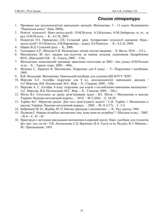 СЗШ № 1, 90 м.Львова Лев А.Я., Скабара Т.В.
Список літератури
1. Програма для загальноосвітніх навчальних закладів. Математика. 5 – 11 класи. Видавництво
“Навчальна книга”. Київ, 2005р.
2. Освітні технології: Навч.-метод.посіб./ О.М.Пєхота, А.З.Кіктенко, О.М.Любарська та ін.; за
ред. О.М.Пєхоти. – К.: А.С.К, 2003.
3. Поментун О.І, Пироженко Л.В. Сучасний урок. Інтерактивні технології навчання: Наук.-
метод.посіб./ О.І.Пометун, Л.В.Пироженко,.; за ред. О.І.Пометун. – К.: А.С.К, 2004.
4. Шарко В.Д. Сучасний урок. – К., 2006.
5. Гальперіна А.Р., Міхеєва О.Я. Математика: типові тестові завдання. – Х: Веста, 2010. – 112 с.
6. Математика: Зб. тест. завдань для підготов. до зовніш. незалеж. оцінювання /Захарійченко
Ю.О., Школьний О.В. – К.: Генеза, 2009. – 114c.
7. Математика: комплексний тренажер: практична підготовка до ЗНО / Авт.-уклад. О.М.Роганін
та ін. – Х. : Торсінг плюс, 2009. – 480с.
8. Янченко Г., Кравчук В. Математика. Підручник для 8 класу. – Т.: Підручники і посібники,
2009.
9. В.В. Ясінський. Математика. Навчальний посібник для слухачів ІДП НТУУ “КПІ”.
10. Мерзляк А.Г. Алгебра: підручник для 8 кл. загальноосвітніх навчальних закладів /
А.Г.Мерзляк, В.Б. Полонський, М.С. Якір. – Х.: Гімназія, 2009.– 320с.
11. Мерзляк А. Г. Алгебра. 8 клас: підручник для класів з поглибленим вивченням математики /
А.Г. Мерзляк, В.Б. Полонський, М.С. Якір. – Х. : Гімназія, 2009. – 386 с.
12. Мігов В.І. Готуємося до уроку розв’язування задач / В.І. Мігов // Математика в школах
України: Науково-методичний журнал.. – 2010. – № 2 (266). – С. 18-20.
13. Торбан В.С. Міркуємо разом: Для чого розв’язувати задачі? / С.В. Торбан // Математика в
школах України: Науково-методичний журнал.. – 2005. – № 33 (117). – С. 2-3.
14. Бобровник М. П., Журбас М. О. Наочне приладдя з математики. — К.: Рад. школа, 1968.
15. Поляков С. Навіщо потрібна математика тим, кому вона не потрібна? // Шкільна огляд. - 2002.
- № 4. - С. 41 - 43.
16. Практикум з методики викладання математики в середній школі: Навч. посібник для студентів
фіз.-мат. пед. ін-тів / Т.В. Автономова, С.Б. Верченко, В.А. Гусєв та ін; Під ред. В. І. Мішина .-
М.: Просвещение, 1993.
42
 