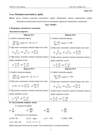 СЗШ № 1, 90 м.Львова Лев А.Я., Скабара Т.В.
Урок № 3
Тема: Основна властивість дробу
Мета: вести поняття основної властивості дробу. Формувати вміння скорочувати дроби.
Повторити розкладання многочлена на множники, формули скороченого множення.
ХІД УРОКУ
І. Перевірка домашнього завдання.
Завдання на картках
Картка № 1
1. Знайти значення виразу
ba
ba
43
2
−
+
, якщо 6−=a , 3=b .
2. При яких значеннях змінної вираз має зміст
а)
1
2
2
+x
; б) 1
4
−x ; в)
x
x
+
+
3
5
.
3. При якому значенні змінної значення даного
дробу дорівнює нулю:
а)
1
4
−
+
x
x
; б)
3
92
−
−
x
x
.
Картка № 2
1. Знайти значення виразу
18
32
+
−
x
xx
, якщо 6,0=x .
2. При яких значеннях змінної вираз має зміст
а)
4
5
2
−x
; б) 2
2
−x ; в)
x
x
+
+
5
32
.
3. При якому значенні змінної значення даного
дробу дорівнює нулю:
а)
2
5
−
+
x
x
; б)
2
42
−
−
x
x
.
Картка № 3
1. Знайти значення виразу
nm
nm
54
3
−
−
, якщо 2−=m , 1=n .
2. При яких значеннях змінної вираз має зміст
а) 32 −x ; б) 3
1
+
+
x
x
; в)
1
52
−
+
a
a
.
3. При якому значенні змінної значення даного
дробу дорівнює нулю:
а)
2
2+x
; б)
2
42
+
−
x
x
.
Картка № 4
1. Знайти значення виразу
13
22 2
−
+
y
yy
, якщо 4,0=y .
2. При яких значеннях змінної вираз має зміст
а)
1
1
2
+x
; б) 2
5
+x ; в)
x
x
−
+
5
5
.
3. При якому значенні змінної значення даного
дробу дорівнює нулю:
а)
1
3
+
−
x
x
; б)
4
162
−
−
x
x
.
ІІ. Актуалізація опорних знань.
1. Скоротити дроби:
а)
18
4
; б)
40
180
; в)
18
18
; г)
12
8,1
.
2. Розкласти на множники:
а) 124 +a ; б) abb 22
− ; в) 252
−y ; г) ccm 205 − ;
д) 1682
++ aa ; е) 2
yyxxy −+− .
Приклади розв’язуються на дошці. Учні коментують хід розв’язування.
7
 