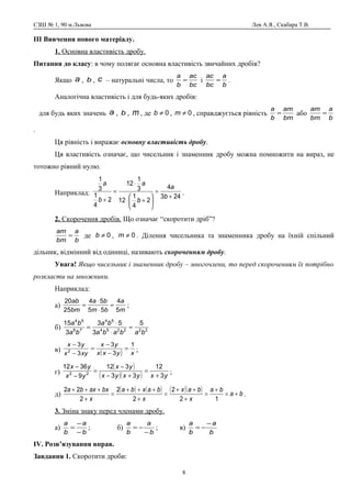 СЗШ № 1, 90 м.Львова Лев А.Я., Скабара Т.В.
ІІІ Вивчення нового матеріалу.
1. Основна властивість дробу.
Питання до класу: в чому полягає основна властивість звичайних дробів?
Якщо a , b , c – натуральні числа, то
bc
ac
b
a
= і
b
a
bc
ac
= .
Аналогічна властивість і для будь-яких дробів:
для будь яких значень a , b , m , де 0≠b , 0≠m , справджується рівність
bm
am
b
a
= або
b
a
bm
am
=
.
Ця рівність і виражає основну властивість дробу.
Ця властивість означає, що чисельник і знаменник дробу можна помножити на вираз, не
тотожно рівний нулю.
Наприклад:
243
4
2
4
1
12
3
1
12
2
4
1
3
1
+
=






+⋅
⋅
=
+ b
a
b
a
b
a
.
2. Скорочення дробів. Що означає “скоротити дріб”?
b
a
bm
am
= де 0≠b , 0≠m . Ділення чисельника та знаменника дробу на їхній спільний
дільник, відмінний від одиниці, називають скороченням дробу.
Увага! Якщо чисельник і знаменник дробу – многочлени, то перед скороченням їх потрібно
розкласти на множники.
Наприклад:
а)
m
a
bm
ba
bm
ab
5
4
55
54
25
20
=
⋅
⋅
= ;
б) 222254
54
76
54
5
3
53
3
15
bababa
ba
ba
ba
=
⋅
⋅
=
в) ( ) xyxx
yx
xyx
yx 1
3
3
3
3
2
=
−
−
=
−
−
;
г)
( )
( )( ) yxyxyx
yx
yx
yx
3
12
33
312
9
3612
22
+
=
+−
−
=
−
−
;
д)
( ) ( ) ( )( ) ba
ba
x
bax
x
baxba
x
bxaxba
+=
+
=
+
++
=
+
+++
=
+
+++
12
2
2
2
2
22
.
3. Зміна знаку перед членами дробу.
а)
b
a
b
a
−
−
= ; б)
b
a
b
a
−
−= ; в)
b
a
b
a −
−=
ІV. Розв’язування вправ.
Завдання 1. Скоротити дроби:
8
 
