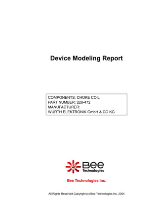 Device Modeling Report




COMPONENTS: CHOKE COIL
PART NUMBER: 228-472
MANUFACTURER:
WURTH ELEKTRONIK GmbH & CO.KG




              Bee Technologies Inc.


All Rights Reserved Copyright (c) Bee Technologies Inc. 2004
 