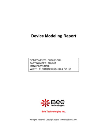 Device Modeling Report




COMPONENTS: CHOKE COIL
PART NUMBER: 228-517
MANUFACTURER:
WURTH ELEKTRONIK GmbH & CO.KG




              Bee Technologies Inc.


All Rights Reserved Copyright (c) Bee Technologies Inc. 2004
 