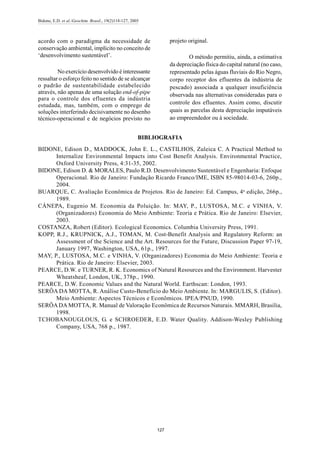 Bidone, E.D. et al./Geochim. Brasil., 19(2)118-127, 2005
127
acordo com o paradigma da necessidade de
conservação ambiental, implícito no conceito de
‘desenvolvimento sustentável’.
No exercício desenvolvido é interessante
ressaltar o esforço feito no sentido de se alcançar
o padrão de sustentabilidade estabelecido
através, não apenas de uma solução end-of-pipe
para o controle dos efluentes da indústria
estudada, mas, também, com o emprego de
soluções interferindo decisivamente no desenho
técnico-operacional e de negócios previsto no
projeto original.
O método permitiu, ainda, a estimativa
da depreciação física do capital natural (no caso,
representado pelas águas fluviais do Rio Negro,
corpo receptor dos efluentes da indústria de
pescado) associada a qualquer insuficiência
observada nas alternativas consideradas para o
controle dos efluentes. Assim como, discutir
quais as parcelas desta depreciação imputáveis
ao empreendedor ou à sociedade.
BIBLIOGRAFIA
BIDONE, Edison D., MADDOCK, John E. L., CASTILHOS, Zuleica C. A Practical Method to
Internalize Environmental Impacts into Cost Benefit Analysis. Environmental Practice,
Oxford University Press, 4:31-35, 2002.
BIDONE, Edison D. & MORALES, Paulo R.D. Desenvolvimento Sustentável e Engenharia: Enfoque
Operacional. Rio de Janeiro: Fundação Ricardo Franco/IME, ISBN 85-98014-03-6, 260p.,
2004.
BUARQUE, C. Avaliação Econômica de Projetos. Rio de Janeiro: Ed. Campus, 4a
edição, 266p.,
1989.
CÁNEPA, Eugenio M. Economia da Poluição. In: MAY, P., LUSTOSA, M.C. e VINHA, V.
(Organizadores) Economia do Meio Ambiente: Teoria e Prática. Rio de Janeiro: Elsevier,
2003.
COSTANZA, Robert (Editor). Ecological Economics. Columbia University Press, 1991.
KOPP, R.J., KRUPNICK, A.J., TOMAN, M. Cost-Benefit Analysis and Regulatory Reform: an
Assessment of the Science and the Art. Resources for the Future, Discussion Paper 97-19,
January 1997, Washington, USA, 61p., 1997.
MAY, P., LUSTOSA, M.C. e VINHA, V. (Organizadores) Economia do Meio Ambiente: Teoria e
Prática. Rio de Janeiro: Elsevier, 2003.
PEARCE, D.W. e TURNER, R. K. Economics of Natural Resources and the Environment. Harvester
Wheatsheaf, London, UK, 378p., 1990.
PEARCE, D.W. Economic Values and the Natural World. Earthscan: London, 1993.
SERÔA DA MOTTA, R. Análise Custo-Benefício do Meio Ambiente. In: MARGULIS, S. (Editor).
Meio Ambiente: Aspectos Técnicos e Econômicos. IPEA/PNUD, 1990.
SERÔADA MOTTA, R. Manual de Valoração Econômica de Recursos Naturais. MMARH, Brasilia,
1998.
TCHOBANOUGLOUS, G. e SCHROEDER, E.D. Water Quality. Addison-Wesley Publishing
Company, USA, 768 p., 1987.
 