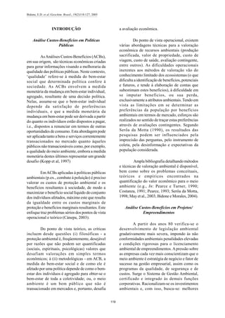 Bidone, E.D. et al./Geochim. Brasil., 19(2)118-127, 2005
119
INTRODUÇÃO
Análise Custos-Benefícios em Políticas
Públicas
AsAnálises Custos-Benefícios (ACBs),
em sua origem, são técnicas econômicas criadas
para gerar informações visando a melhoraria da
qualidade das políticas públicas. Neste contexto,
‘qualidade’ refere-se à medida do bem-estar
social que determinada política confere à
sociedade. As ACBs envolvem a medida
monetária da mudança em bem-estar individual,
agregado, resultante de uma decisão política.
Nelas, assume-se que o bem-estar individual
depende da satisfação de preferências
individuais, e que a medida monetária da
mudança em bem-estar pode ser derivada a partir
do quanto os indivíduos estão dispostos a pagar,
i.e., dispostos a renunciar em termos de outras
oportunidades de consumo. Esta abordagempode
ser aplicada tanto a bens e serviços correntemente
transacionados no mercado quanto àqueles
públicos não transacionáveis como, por exemplo,
a qualidade do meio ambiente, embora a medida
monetária destes últimos representar um grande
desafio (Kopp et al, 1997)
EmACBs aplicadas à políticas públicas
ambientais (p.ex., combate à poluição) é preciso
valorar os custos de proteção ambiental e os
benefícios resultantes à sociedade, de modo a
maximizar o benefício social líquido do conjunto
dos indivíduos afetados, máximo este que resulta
da igualdade entre os custos marginais de
proteção e benefícios marginais resultantes. Este
enfoque traz problemas sérios dos pontos de vista
operacional e teórico (Cánepa, 2003).
Do ponto de vista teórico, as críticas
incluem desde questões (i) filosóficas - a
proteção ambiental é, freqüentemente, desejável
por razões que não podem ser quantificadas
(sociais, espirituais, psicológicas) valores que
desafiam valorações em simples termos
econômicos; à (ii) metodológicas - em ACB, a
medida do bem-estar social e de como ele é
afetado por uma política depende de como o bem-
estar dos indivíduos é agregado para obter-se o
bem-estar de toda a coletividade; ou, o meio
ambiente é um bem público que não é
transacionado em mercados e, portanto, desafia
a avaliação econômica.
Do ponto de vista operacional, existem
várias abordagens técnicas para a valoração
econômica de recursos ambientais (produção
sacrificada, valor de propriedade, custo de
viagem, custo de saúde, avaliação contingente,
entre outros). As dificuldades operacionais
inerentes aos métodos de valoração vão do
conhecimento limitado dos ecossistemas (o que
dificulta a identificação de benefícios, potenciais
e futuros, e tende à elaboração de contas que
subestimam estes benefícios), à dificuldade em
se imputar benefícios, ou sua perda,
exclusivamente a atributos ambientais.Tendo em
vista as limitações em se determinar as
preferências da população por benefícios
ambientais em termos de mercado, esforços são
realizados no sentido de traçar estas preferências
através de avaliações contingentes. Segundo
Serôa da Motta (1990), os resultados das
pesquisas podem ser influenciados pela
imprecisão das perguntas, pelo instrumento de
coleta, pela desinformação e expectativas da
população considerada.
Ampla bibliografia detalhando métodos
e técnicas de valoração ambiental é disponível,
bem como sobre os problemas conceituais,
teóricos e empíricos encontrados na
quantificação do valor econômico para o meio
ambiente (e.g., In: Pearce e Turner, 1990;
Costanza, 1991; Pearce, 1993; Serôa da Motta,
1998; May et al., 2003; Bidone e Morales, 2004).
Análise Custos-Benefícios em Projetos/
Empreendimentos
A partir dos anos 80 verifica-se o
desenvolvimento de legislação ambiental
gradativamente mais severa, impondo às não
conformidades ambientais penalidades elevadas
e condições rigorosas para o licenciamento
ambiental de empreendimentos.Apressão sobre
as empresas cada vez mais conscientizam que o
meio ambiente é estratégia de negócio e fator de
sucesso na gestão empresarial, assim como os
programas da qualidade, de segurança e de
custos. Surge o Sistema de Gestão Ambiental,
certificado e integrado às demais funções
corporativas. Racionalizam-se os investimentos
ambientais e, com isso, busca-se: melhores
 