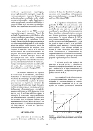 Bidone, E.D. et al./Geochim. Brasil., 19(2)118-127, 2005
120
resultados operacionais (reciclagem,
conservação de matéria e energia); redução do
risco com acidentes e geração de passivos
ambientais, multas e penalidades; melhor relação
com partes interessadas e órgãos fiscalizadores;
maior aceitação pelo mercado (credibilidade) e
competitividade; atrair investidores e acionistas;
facilitar o acesso a financiamentos favorecidos.
Neste contexto as ACBs podem
representar um papel importante. Através da
avaliação financeira ou de rentabilidade privada
o empreendedor procura conhecer o retorno que
o projeto gerará sobre o capital que ele vai
investir.Adeterminação do orçamento de custos
e receitas na avaliação privada de projetos não
apresenta nenhum problema maior que o da
determinação dos preços dos produtos e dos
insumos de mercado. Aplicar ACB, em seu
sentido estrito, na avaliação econômica de
projetos individuais (públicos ou privados)
apresenta os mesmos princípios básicos da
avaliação privada, com a única e importante
diferença de que inclui certos benefícios e custos
que não participam do orçamento do empresário,
mas que participamdo orçamento da coletividade
em geral, i.e., economias externas ou
externalidades do projeto (Buarque, 1989).
Em economia ambiental, isto significa
a necessidade de internalizar, em termos
monetários, os benefícios e custos de impactos
resultantes da implantação do empreendimento
sobre o meio ambiente. Os planos de contas
convencionais são registrados em termos de
mercado (preços). Então, na avaliação financeira
na ótica privada, ou seja, na construção de fluxos
de fundos em valores atualizados, a inserção de
aspectos ambientais na ACB, da mesma forma
que no caso de políticas públicas, requer a
estimativa de preços para recursos ambientais
que sejam diretamente comparáveis com preços
de mercado, com problemas similares aos
apontados anteriormente (“Fluxo de Fundos”, ou
seja, grosso modo: FF = Receitas - Investimentos
de Implantação - Custos de Operação,
Manutenção, etc.).
METODOLOGIA
Uma alternativa à necessidade de
valoração de recursos ambientais em ACB,
sobretudo do lado dos ‘benefícios’ dos planos
de contas, tanto para políticas públicas quanto
para projetos individuais, é o emprego deAnálise
de Custo-Efetividade (ACE).
AACE pode ser vista como uma forma
particular de ACB. Em ACE, aplicada a uma
política de controle/proteção ambiental, é
estabelecida uma meta ou um padrão de
qualidade e/ou quantidade ambiental, e a análise
busca identificar, entre as alternativas possíveis
para alcançar a meta ou o padrão, aquela(e) de
menor custo. No caso da aplicação de ACE a
projetos/empreendimentos individuais,
geralmente o empreendedor busca atender a meta
ou o padrão estabelecida(o) pela legislação
ambiental, a qual, por sua vez, resulta de alguma
política pública (tenha sido esta analisada em
termos de custos e benefícios à sociedade, ou
não). Evidentemente, o comportamento do
empreendedor é reflexo da natureza de comando-
controle, incorporando o princípio de poluidor
pagador, vigente na legislação ambiental.
O exemplo prático da indústria de
pescado, a seguir, utiliza a abordagem
metodológica proposta por Bidone et al. (2002)
para a internalização de impactos ambientais em
projetos individuais, incorporando em grande
parte o conceito de ACE.
Umexemplo teórico do método proposto
é apresentado na Figura 1. Sobre o eixo “y” são
colocados os Custos das Medidas de Proteção
ambiental (CMP), os termos a, b, c, d, e, f, g, na
figura. Por exemplo, os custos de diferentes
A
B
C
D
E
F
G
NBNPFS f'g'e'c'b'a'
PF
CMP
($)
a
b
c
d
e
f
g
DCN(1)
DCN(2)
.
FIGURA 1 – Análise Custos-Benefícios sem necessidade
de valoração de bens e serviços ambientais (Fonte: Bidone
et al., 2002)
 