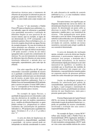 Bidone, E.D. et al./Geochim. Brasil., 19(2)118-127, 2005
121
alternativas técnicas para o tratamento de
efluentes de um projeto ou alternativas para um
programa público de saneamento básico, em
ambos os casos tendo como corpo receptor um
rio.
No eixo “x” são mostrados o Padrão
Físico (PF) para as funções/usos ambientais, i.e.,
um indicador capaz de referenciar a qualidade
e/ou quantidade necessária à realização de
diferentes funções ou usos possíveis de um
recurso natural, aqui no exemplo, as águas de
um determinado rio. O PF corresponde a um
parâmetro químico, físico ou biológico, p.ex., os
níveis de oxigênio dissolvido nas águas fluviais
do exemplo proposto. No caso da existência de
vários poluentes nos efluentes, se um único
parâmetro não for capaz de indicar sua presença,
o PF pode assumir a forma de um índice
agregando todos ou parte dos contaminantes de
interesse. No caso do tratamento do tratamento
de diferentes tipos de efluentes em uma mesma
instalação industrial, o método deve ser
empregado, separadamente, para cada tipo de
efluente.
Um valor específico do PF pode ser
relacionado à necessária qualidade do recurso
ou à qualidade considerada aceitável definida
pela legislação ambiental para um determinado
uso do recurso, ou para vários usos (os quais
representam benefícios ambientais). Esse é o
Padrão Físico de Sustentabilidade (PFS) definido
para o recurso em pauta. O termo NBN sobre o
eixo “x” corresponde ao Nível de Base Natural
do proposto indicador para o recurso.
No exemplo de águas fluviais, a
qualidade da água precisa ser relacionada a cada
uma das alternativas de medidas de controle
ambiental, por meio de modelos matemáticos
(p.ex., modelos de diluição/dispersão), os quais
podem estimar (i.e., prognosticar) os valores
resultantes das concentrações do parâmetro
indicador (i.e., PF) proposto para a qualidade das
águas. Os termos a’, b’, c’, d’, e’, f’, g’ sobre o
eixo “x”.
A curva de oferta de funções/usos do
recurso natural (i.e., disponibilidade – qualidade
e quantidade - do recurso natural) pode ser
interpolada ou inferida considerando os custos
de cada alternativa de medida de controle
ambiental (a, b, c...) e seus resultantes valores
de qualidade (a’, b’, c’...).
Em outros termos, isso significa que, no
diagrama tradicional das curvas de oferta e de
demanda para funções/usos de um dado recurso
natural, foi determinado um ponto sobre as
abscissas (o ponto PFS na figura), o qual
representa o padrão para o uso sustentável do
recurso. Uma perpendicular neste ponto
intercepta a curva de oferta. Esta perpendicular
substitui a (desconhecida) curva de demanda. O
ponto de intersecção indica o volume de
atividades de controle, medido em termos
monetários, necessário para atingir o padrão de
uso sustentável determinado.
A curva de demanda (de inclinação
oposta, cortando a curva de oferta) por funções
ambientais é praticamente impossível de
construir. Isso porque, a demanda não é
manifestada diretamente, ou de maneira
suficientemente rápida para alcançar-se umvalor
mensurável de equilíbrio: os membros da
sociedade que se beneficiam das medidas de
proteção ambiental não pagam por elas
diretamente, e suas preferências somente podem
ser expressas através de processos políticos
aonde eles serão ofuscados por outras questões.
Assim, na abordagem proposta, a
demanda foi substituída pelo padrão de
sustentabilidade, representado pelo ponto PFS
na figura, o qual assegura a manutenção da
qualidade do recurso, possibilitando um número
máximo de suas funções/usos, tanto para o
presente quanto para o futuro.
O termo Depreciação do Capital Natural
(DCN), em termos de depreciação física, está
relacionado à noção de perda de função/uso, i.e.,
perda em qualidade do recurso considerado,
envolvendo a avaliação dos seus custos e
responsabilidades por eles.
No exemplo da figura, o termo DCN(1)
reflete uma situação onde o Padrão Físico de
Sustentabilidade (PFS) legalmente definido é
menor do que o Nível de Base Natural (NBN).
O valor monetário correspondente a DCN(1)
pode
ser visto como uma medida indireta dos custos
 