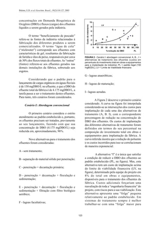 Bidone, E.D. et al./Geochim. Brasil., 19(2)118-127, 2005
123
concentrações em Demanda Bioquímica de
Oxigênio (DBO) e fluxos (cargas) dos efluentes
líquidos a serem gerados pela indústria.
O termo “beneficiamento de pescado”
refere-se às fontes da indústria relacionadas à
fabricação dos diferentes produtos a serem
comercializados. O termo “água de cola”
(“stickwater”) corresponde aos efluentes com
características de gel, resultantes da fabricação
de farinha e óleo de peixe, responsáveis por cerca
de 30% dos fluxos totais de efluentes.As “outras”
(fontes) referem-se aos efluentes gerados nas
demais instalações da fábrica, sobretudo aos
esgotos.
Considerando que o padrão para o
lançamento de cargas orgânicas em águas fluviais
é de 150 mgDBO/L no efluente, e que a DBO do
efluente total da fábrica é de 4.175 mgDBO/L, a
tarefa passa a ser o tratamento destes efluentes.
Para tanto, três cenários foram considerados.
Cenário I: Abordagem convencional
O primeiro cenário considera o estrito
atendimento ao padrão estabelecido e, portanto,
os efluentes precisam ser tratados, previamente
ao seu lançamento, fazendo com que sua
concentração de DBO (4.175 mgDBO/L) seja
reduzida em, aproximadamente, 96%.
Nove alternativas para o tratamento dos
efluentes foram consideradas:
A - sem tratamento;
B - separação do material sólido por peneiração;
C - peneiração + decantação primária;
D - peneiração + decantação + floculação e
sedimentação;
E - peneiração + decantação + floculação e
sedimentação + filtração com filtro biológico
aeróbico;
F - lagoas facultativas;
G - lagoas anaeróbicas;
H - lagoas de maturação;
I - lagoas aeradas.
A Figura 2 descreve o primeiro cenário
considerado. A curva na figura foi interpolada
considerando-se as intersecções dos custos para
implantação de cada uma das alternativas de
tratamento (A, B. I), com a correspondente
porcentagem de redução na concentração de
DBO dos efluentes. Os custos de implantação
das diferentes alternativas de tratamento foram
definidos em termos do seu percentual na
composição do investimento total em obras e
equipamentos para implantação da fábrica. A
curva inferida mostra que a redução do poluente
e os custos incorridos para isso se correlacionam
de maneira exponencial.
A alternativa “I” é a única que satisfaz
a condição de reduzir a DBO dos efluentes ao
padrão estabelecido (PL, na figura). Mas, esta
alternativa tem um custo de implantação acima
do limite de viabilidade financeira (LV, na
figura), determinado pela equipe do projeto em
8% do total em obras e equipamentos,
disponíveis para o tratamento dos efluentes da
fábrica. Custos adicionais forçariam uma
reavaliação de toda a “engenharia financeira” do
projeto, com riscos para a sua viabilização. Esta
alternativa apresenta uma “folga” pequena
relativamente ao padrão estabelecido. Em
sistemas de tratamento sempre é melhor
trabalhar-se com uma “folga” maior para
0
2
4
6
8
10
0 10 20 30 40 50 60 70 80 90 100
%redução da DBO
Custodetratamento
PL
A
B
C
D
E
F
H
G
ILV
FIGURA 2 - Cenário I: abordagem convencional. A, B....I =
alternativas de tratamento dos efluentes (custos em
percentuais do investimento total em obras e equipamentos
para a implantação da indústria); PL = padrão legal (150
mgBOD/L); LV = Limite de Viabilidade financeira
 
