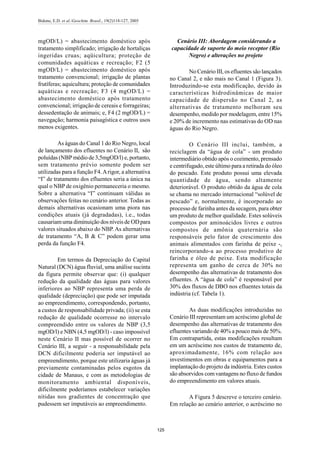 Bidone, E.D. et al./Geochim. Brasil., 19(2)118-127, 2005
125
mgOD/L) = abastecimento doméstico após
tratamento simplificado; irrigação de hortaliças
ingeridas cruas; aqüicultura; proteção de
comunidades aquáticas e recreação; F2 (5
mgOD/L) = abastecimento doméstico após
tratamento convencional; irrigação de plantas
frutíferas; aquicultura; proteção de comunidades
aquáticas e recreação; F3 (4 mgOD/L) =
abastecimento doméstico após tratamento
convencional; irrigação de cereais e forrageiras;
dessedentação de animais; e, F4 (2 mgOD/L) =
navegação; harmonia paisagística e outros usos
menos exigentes.
As águas do Canal 1 do Rio Negro, local
de lançamento dos efluentes no Cenário II, são
poluídas (NBP médio de 3,5mgOD/l) e, portanto,
sem tratamento prévio somente podem ser
utilizadas para a função F4.Arigor, a alternativa
“I” de tratamento dos efluentes seria a única na
qual o NBP de oxigênio permaneceria o mesmo.
Sobre a alternativa “I” continuam válidas as
observações feitas no cenário anterior. Todas as
demais alternativas ocasionam uma piora nas
condições atuais (já degradadas), i.e., todas
causariamuma diminuição dos níveis de ODpara
valores situados abaixo do NBP. As alternativas
de tratamento “A, B & C” podem gerar uma
perda da função F4.
Em termos da Depreciação do Capital
Natural (DCN) água fluvial, uma análise sucinta
da figura permite observar que: (i) qualquer
redução da qualidade das águas para valores
inferiores ao NBP representa uma perda de
qualidade (depreciação) que pode ser imputada
ao empreendimento, correspondendo, portanto,
a custos de responsabilidade privada; (ii) se esta
redução de qualidade ocorresse no intervalo
compreendido entre os valores de NBP (3,5
mgOD/l) e NBN (4,5 mgOD/l) - caso impossível
neste Cenário II mas possível de ocorrer no
Cenário III, a seguir - a responsabilidade pela
DCN dificilmente poderia ser imputável ao
empreendimento, porque este utilizaria águas já
previamente contaminadas pelos esgotos da
cidade de Manaus, e com as metodologias de
monitoramento ambiental disponíveis,
dificilmente poderíamos estabelecer variações
nítidas nos gradientes de concentração que
pudessem ser imputáveis ao empreendimento.
Cenário III: Abordagem considerando a
capacidade de suporte do meio receptor (Rio
Negro) e alterações no projeto
No Cenário III, os efluentes são lançados
no Canal 2, e não mais no Canal 1 (Figura 3).
Introduzindo-se esta modificação, devido às
características hidrodinâmicas de maior
capacidade de dispersão no Canal 2, as
alternativas de tratamento melhoram seu
desempenho, medido por modelagem, entre 15%
e 20% de incremento nas estimativas do OD nas
águas do Rio Negro.
O Cenário III inclui, também, a
reciclagem da “água de cola” - um produto
intermediário obtido após o cozimento, prensado
e centrifugado, este último para a retirada do óleo
do pescado. Este produto possui uma elevada
quantidade de água, sendo altamente
deteriorável. O produto obtido da água de cola
se chama no mercado internacional “solúvel de
pescado” e, normalmente, é incorporado ao
processo de farinha antes da secagem, para obter
um produto de melhor qualidade. Estes solúveis
compostos por aminoácidos livres e outros
compostos de amônia quaternária são
responsáveis pelo fator de crescimento dos
animais alimentados com farinha de peixe -,
reincorporando-a ao processo produtivo de
farinha e óleo de peixe. Esta modificação
representa um ganho de cerca de 30% no
desempenho das alternativas de tratamento dos
efluentes. A “água de cola” é responsável por
30% dos fluxos de DBO nos efluentes totais da
indústria (cf. Tabela 1).
As duas modificações introduzidas no
Cenário III representam um acréscimo global de
desempenho das alternativas de tratamento dos
efluentes variando de 40% a pouco mais de 50%.
Em contrapartida, estas modificações resultam
em um acréscimo nos custos de tratamento de,
aproximadamente, 16% com relação aos
investimentos em obras e equipamentos para a
implantação do projeto da indústria. Estes custos
são absorvidos comvantagens no fluxo de fundos
do empreendimento em valores atuais.
A Figura 5 descreve o terceiro cenário.
Em relação ao cenário anterior, o acréscimo no
 