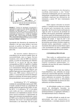 Bidone, E.D. et al./Geochim. Brasil., 19(2)118-127, 2005
126
desempenho das alternativas de tratamento de
efluentes e de seus custos define a sua nova
posição no gráfico da Figura 5, com um
deslocamento, respectivamente, para a direita e
para cima.
No terceiro cenário observa-se a
coincidência de um possível padrão físico de
sustentabilidade, para as águas fluviais
receptoras, com o valor do NBN. Isto acontece
porque, no ponto de lançamento dos efluentes
(Canal 2), os níveis de OD nas águas
correspondem ao NBN (4.5 mgOD/L). O padrão
físico de sustentabilidade poderia ser diferente
se as características naturais das águas do Rio
Negro permitissem um NBN superior aos
padrões legais para usos mais amplos (F2 ou F1).
Neste caso, NBN estaria à direita de F1 no
gráfico, e o nível ótimo de controle de efluentes
poderia ser definido, de forma menos restritiva,
pela perpendicular à curva a partir de F2 ou F1.
As alternativas “D” e “E” satisfazem a
condição de sustentabilidade expressa pelo NBN,
evitando a perda de função ou a degradação da
aptidão natural das águas do Rio Negro, ou seja,
faz DCN = 0. A alternativa “D” é a de menor
custo sendo, por isso, a selecionada como a
alternativa a ser implantada no projeto. O nível
ótimo técnico-econômico é representado na
figura pela interseção da perpendicular a partir
de NBN à curva inferida de oferta de qualidade
ambiental. Este nível é um referencial teórico
interessante a ser observado. Ele serve para
mostrar o posicionamento da alternativa
escolhida relativamente a este “ótimo”
conceitual. Evidentemente, por ser a curva uma
interpolação (simplificação esquemática) das
realidades expressas nas alternativas de
tratamento, o ponto “D” não é inteiramente
coincidente.
Outro aspecto relevante no terceiro
cenário é o aumento da taxa interna de retorno
do projeto pelo incremento das receitas
esperadas. Isto foi possível pela reutilização da
“água de cola” no processo de produção de
farinha e óleo de peixe, permitindo a agregação
de receitas a partir da incorporação de um novo
produto aos previstos para serem produzidos pela
indústria do estudo. A “água de cola” é um
produto constituído quase que exclusivamente
por proteínas que alcança excelente cotação no
mercado externo, especialmente o asiático. O
incremento observado nas receitas futuras supera
o dos investimentos em obras e equipamentos
necessários à consecução do terceiro cenário.
CONSIDERAÇÕES FINAIS
Têm razão os ambientalistas que
denunciam os problemas ambientais causados
por empreendimentos avaliados de acordo com
critérios econômicos padronizados, i.e.,
realizados sob uma ótica de custos e benefícios
estritamente privada.
O problema não é tanto das Análises
Custos-Benefícios, mas, sobretudo, do escopo
restrito que a maioria delas apresenta.Asolução
para isso encontra-se na correta incorporação de
custos ambientais nos projetos. No entanto,
primeiro é preciso resolver as dificuldades
inerentes à intangibilidade da maioria dos bens
ambientais em termos monetários.
As dificuldades podem ser evitadas
através de abordagens baseadas no
estabelecimento de padrões de sustentabilidade
(preferencialmente os legalmente definidos) e
sua implementação técnica e financeira.
O método utilizado no estudo de caso
apresentado tem esta característica e,
conceitualmente, a estratégia proposta está de
0
1
2
3
4
5
6
7
0,0 0,5 1,0 1,5 2,0 2,5 3,0 3,5 4,0 4,5 5,0 5,5 6,0
Padrão Físico (mgOD/L)
CustodeTratamento
A
B
C
D
E
H
F1F2NBN
Nível ótimo técnico-econômico
F3NBP
Alternativa
selecionada
F
FIGURA 5 - Cenário III: abordagem considerando a
capacidade de suporte do meio receptor (Rio Negro) e
alterações no projeto original. A, B....I = alternativas de
tratamento dos efluentes (custos em percentuais do
investimento total em obras e equipamentos para a
implantação da indústria); LV = Limite de Viabilidade
financeira; NBP = Nível de Base de Poluição (mgOD/L);
NBN = Nível de Base Natural (mgOD/L); F1, F2, F3 = funções
ou usos das águas nas Classes I, II e III (consumo humano,
Resolução CONAMA no
357/2005).
 