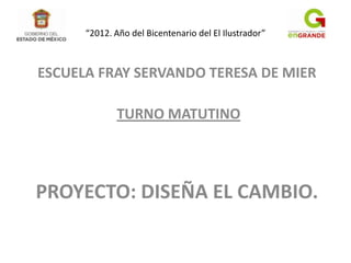 “2012. Año del Bicentenario del El Ilustrador”



ESCUELA FRAY SERVANDO TERESA DE MIER

             TURNO MATUTINO




PROYECTO: DISEÑA EL CAMBIO.
 