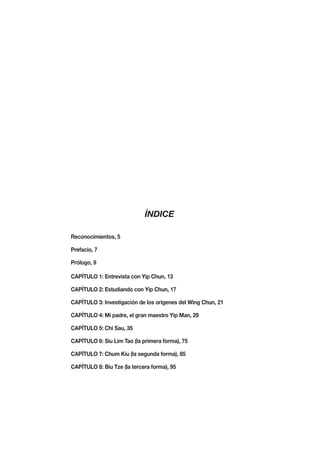 ÍNDICE

Reconocimientos, 5

Prefacio, 7

Prólogo, 9

CAPÍTULO 1: Entrevista con Yip Chun, 13

CAPÍTULO 2: Estudiando con Yip Chun, 17

CAPÍTULO 3: Investigación de los orígenes del Wing Chun, 21

CAPÍTULO 4: Mi padre, el gran maestro Yip Man, 29

CAPÍTULO 5: Chi Sau, 35

CAPÍTULO 6: Siu Lim Tao (la primera forma), 75

CAPÍTULO 7: Chum Kiu (la segunda forma), 85

CAPÍTULO 8: Biu Tze (la tercera forma), 95
 