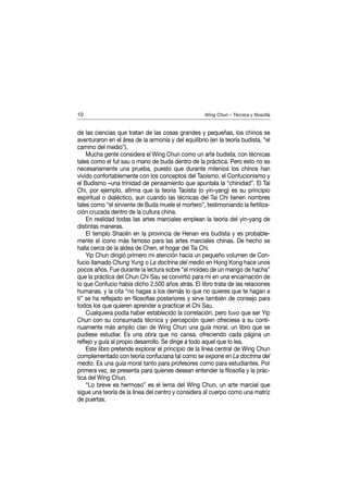 10                                                  Wing Chun – Técnica y filosofía


de las ciencias que tratan de las cosas grandes y pequeñas, los chinos se
aventuraron en el área de la armonía y del equilibrio (en la teoría budista, “el
camino del medio”).
    Mucha gente considera el Wing Chun como un arte budista, con técnicas
tales como el fut sau o mano de buda dentro de la práctica. Pero esto no es
necesariamente una prueba, puesto que durante milenios los chinos han
vivido confortablemente con los conceptos del Taoísmo, el Confucionismo y
el Budismo –una trinidad de pensamiento que apuntala la “chinidad”. El Tai
Chi, por ejemplo, afirma que la teoría Taoísta (o yin-yang) es su principio
espiritual o dialéctico, aun cuando las técnicas del Tai Chi tienen nombres
tales como “el sirviente de Buda muele el mortero”, testimoniando la fertiliza-
ción cruzada dentro de la cultura china.
    En realidad todas las artes marciales emplean la teoría del yin-yang de
distintas maneras.
    El templo Shaolín en la provincia de Henan era budista y es probable-
mente el icono más famoso para las artes marciales chinas. De hecho se
halla cerca de la aldea de Chen, el hogar del Tai Chi.
    Yip Chun dirigió primero mi atención hacia un pequeño volumen de Con-
fucio llamado Chung Yung o La doctrina del medio en Hong Kong hace unos
pocos años. Fue durante la lectura sobre “el moldeo de un mango de hacha”
que la práctica del Chun Chi Sau se convirtió para mí en una encarnación de
lo que Confucio había dicho 2.500 años atrás. El libro trata de las relaciones
humanas, y la cita “no hagas a los demás lo que no quieres que te hagan a
ti” se ha reflejado en filosofías posteriores y sirve también de consejo para
todos los que quieren aprender a practicar el Chi Sau.
    Cualquiera podía haber establecido la correlación, pero tuvo que ser Yip
Chun con su consumada técnica y percepción quien ofreciese a su conti-
nuamente más amplio clan de Wing Chun una guía moral, un libro que se
pudiese estudiar. Es una obra que no cansa, ofreciendo cada página un
reflejo y guía al propio desarrollo. Se dirige a todo aquel que lo lea.
    Este libro pretende explorar el principio de la línea central de Wing Chun
complementado con teoría confuciana tal como se expone en La doctrina del
medio. Es una guía moral tanto para profesores como para estudiantes. Por
primera vez, se presenta para quienes desean entender la filosofía y la prác-
tica del Wing Chun.
    “Lo breve es hermoso” es el lema del Wing Chun, un arte marcial que
sigue una teoría de la línea del centro y considera al cuerpo como una matriz
de puertas.
 