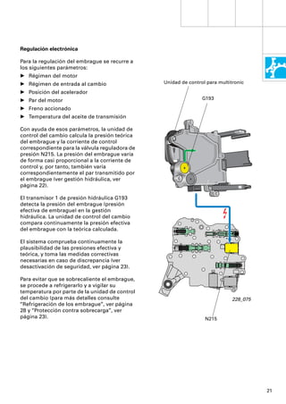 Regulación electrónica

Para la regulación del embrague se recurre a
los siguientes parámetros:
• Régimen del motor
• Régimen de entrada al cambio                  Unidad de control para multitronic

• Posición del acelerador
• Par del motor                                                 G193

• Freno accionado
• Temperatura del aceite de transmisión

Con ayuda de esos parámetros, la unidad de
control del cambio calcula la presión teórica
del embrague y la corriente de control
correspondiente para la válvula reguladora de
presión N215. La presión del embrague varía
de forma casi proporcional a la corriente de
control y, por tanto, también varía
correspondientemente el par transmitido por
el embrague (ver gestión hidráulica, ver
página 22).

El transmisor 1 de presión hidráulica G193
detecta la presión del embrague (presión
efectiva de embrague) en la gestión
hidráulica. La unidad de control del cambio
compara continuamente la presión efectiva
del embrague con la teórica calculada.

El sistema comprueba continuamente la
plausibilidad de las presiones efectiva y
teórica, y toma las medidas correctivas
necesarias en caso de discrepancia (ver
desactivación de seguridad, ver página 23).

Para evitar que se sobrecaliente el embrague,
se procede a refrigerarlo y a vigilar su
temperatura por parte de la unidad de control
del cambio (para más detalles consulte                                       228_075
“Refrigeración de los embrague”, ver página
28 y “Protección contra sobrecarga”, ver
página 23).                                                      N215




                                                                                       21
 