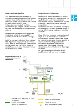 Desactivación de seguridad                          Protección contra sobrecarga

Si la presión efectiva del embrague es              La unidad de control del cambio se encarga
marcadamente superior a la teórica, signiﬁca        de calcular la temperatura del embrague, con
que está dada una función anómala, de               ayuda de un modelo matemático que
relevancia para la seguridad. En este caso se       contempla el patinaje del embrague, el par a
corta la presión del embrague,                      transmitir y la temperatura del aceite de
independientemente de la posición                   transmisión.
momentánea que tenga el selector manual y           Si debido a una carga intensa del embrague,
de todos los demás estados operativos del           la temperatura calculada para éste supera un
sistema.                                            umbral deﬁnido, se procede a reducir el par
                                                    del motor.
La desactivación de seguridad se realiza a
través de la válvula de seguridad SIV y             El par del motor puede ser reducido hasta el
permite una apertura rápida del embrague.           régimen de ralentí acelerado. En ciertas
                                                    circunstancias puede suceder que el motor
La SIV se excita a través de la electroválvula 1    no presente brevemente ninguna reacción al
N88. A partir de una presión de control de          acelerador. Con la refrigeración de los
aprox. 4 bar es interrumpida la alimentación        embragues se obtiene un período de
por parte de la KSV y al mismo tiempo se            refrigeración breve, tras el cual está
ventila la conexión hacia el selector manual        rápidamente disponible de nuevo el pleno par
en el depósito de aceite.                           del motor.
                                                    De esta forma queda casi descartada la
                                                    posibilidad de sobrecargar el embrague.


Posición de conmutación al
excitarse la desactivación
de seguridad




                                                               HS

                      VK
                                                                P RN D

                                                               KSV

                               SIV




                                  N88
                                                                                  228_082


          Ventilado hacia el depósito de aceite /           Presión de mando previo
          sin presión
          Presión del embrague                               Presión de control
          Presión de alimentación                            Hacia el depósito de aceite
                                                                                                   23
 