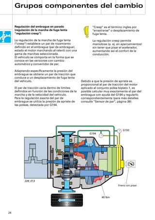 Grupos componentes del cambio


     Regulación del embrague en parado                      “Creep“ es el término ingles por
     (regulación de la marcha de fuga lenta                 “arrastrarse“ o desplazamiento de
     “regulación creep“)                                    fuga lenta.

     La regulación de la marcha de fuga lenta               La regulación creep permite
     (“creep“) establece un par de rozamiento               maniobras (p. ej. en aparcamientos)
     deﬁnido en el embrague (par de embrague),              sin tener que pisar el acelerador,
     estado el motor marchando al ralentí con una           aumentando así el confort de la
     gama de marchas seleccionada.                          conducción.
     El vehículo se comporta en la forma que se
     conoce en las versiones con cambio
     automático y convertidor de par.

     Adaptando especíﬁcamente la presión del
     embrague se obtiene un par de tracción que
     conduce a un desplazamiento de fuga lenta
     del vehículo.                                  Debido a que la presión de apriete es
                                                    proporcional al par de tracción del motor
     El par de tracción varía dentro de límites     aplicado al conjunto polea biplato 1, es
     deﬁnidos en función de las condiciones de la   posible calcular muy exactamente el par del
     marcha y de la velocidad del vehículo.         embrague con ayuda del G194 y regularlo
     Para la regulación exacta del par de           correspondientemente (para más detalles
     embrague se utiliza la presión de apriete de   consulte ”Sensor de par”, página 38).
     las poleas, detectada por G194.




                                                                                 G193
                                                          G194




            228_013
                                                                              Freno sin pisar



                                                                  40 Nm




24
 