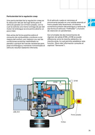 Particularidad de la regulación creep

Una particularidad de la regulación creep es    Si el vehículo rueda en retroceso al
la reducción del par de fuga lenta para el      encontrarse parado en una subida estando el
vehículo parado con el freno pisado, con lo     freno pisado sólo levemente, el sistema
cual se solicita una menor entrega de par del   aumenta la presión del embrague y retiene de
motor (el embrague se encuentra abierto un      esa forma el vehículo (“hillholder” o función
poco más).                                      de retención en pendientes).

Esto actúa de forma positiva sobre el           Con el empleo de dos transmisores de
consumo de combustible y conduce a una          régimen de salida G195 y G196 se puede
mejora del confort, por mejorar a su vez las    diferenciar entre la marcha adelante y la
condiciones acústicas (retemblado en            marcha atrás, lo cual permite establecer esta
parado) y porque las fuerzas necesarias para    función. (Para más información consulte el
pisar el embrague y mantener inmovilizado el    capítulo “Sensores”).
vehículo resultan bastante inferiores.




                                                                               G193
                                                       G194




       228_012
                                                                            Freno pisado



                                                               15 Nm




                                                                                                25
 