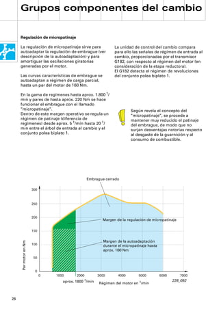 Grupos componentes del cambio


     Regulación de micropatinaje

     La regulación de micropatinaje sirve para                      La unidad de control del cambio compara
     autoadaptar la regulación de embrague (ver                     para ello las señales de régimen de entrada al
     descripción de la autoadaptación) y para                       cambio, proporcionadas por el transmisor
     amortiguar las oscilaciones giratorias                         G182, con respecto al régimen del motor (en
     generadas por el motor.                                        consideración de la etapa reductora).
                                                                    El G182 detecta el régimen de revoluciones
     Las curvas características de embrague se                      del conjunto polea biplato 1.
     autoadaptan a régimen de carga parcial,
     hasta un par del motor de 160 Nm.

     En la gama de regímenes hasta aprox. 1.800 1/
     min y pares de hasta aprox. 220 Nm se hace
     funcionar el embrague con el llamado
     ”micropatinaje”.                                                        Según revela el concepto del
     Dentro de este margen operativo se regula un                            “micropatinaje”, se procede a
     régimen de patinaje (diferencia de                                      mantener muy reducido el patinaje
     regímenes) desde aprox. 5 1/min hasta 20 1/                             del embrague, de modo que no
     min entre el árbol de entrada al cambio y el                            surjan desventajas notorias respecto
     conjunto polea biplato 1.                                               al desgaste de la guarnición y al
                                                                             consumo de combustible.




                                                    Embrague cerrado

                        300



                        250



                        200
                                                             Margen de la regulación de micropatinaje

                        150


                                                              Margen de la autoadaptación
      Par motor en Nm




                        100                                   durante el micropatinaje hasta
                                                              aprox. 160 Nm

                        50



                         0
                              0   1000      2000           3000       4000       5000          6000      7000
                                                   1/min                                              228_092
                                     aprox. 1800           Régimen del motor en 1/min



26
 