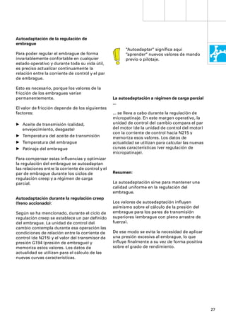 Autoadaptación de la regulación de
embrague
                                                          “Autoadaptar“ signiﬁca aquí
Para poder regular el embrague de forma                   “aprender“ nuevos valores de mando
invariablemente confortable en cualquier                  previo o pilotaje.
estado operativo y durante toda su vida útil,
es preciso actualizar continuamente la
relación entre la corriente de control y el par
de embrague.

Esto es necesario, porque los valores de la
fricción de los embragues varían
permanentemente.                                    La autoadaptación a régimen de carga parcial
                                                    ...
El valor de fricción depende de los siguientes
factores:                                           ... se lleva a cabo durante la regulación de
                                                    micropatinaje. En este margen operativo, la
• Aceite de transmisión (calidad,                   unidad de control del cambio compara el par
  envejecimiento, desgaste)                         del motor (de la unidad de control del motor)
                                                    con la corriente de control hacia N215 y
• Temperatura del aceite de transmisión             memoriza esos valores. Los datos de
• Temperatura del embrague                          actualidad se utilizan para calcular las nuevas
• Patinaje del embrague                             curvas características (ver regulación de
                                                    micropatinaje).
Para compensar estas inﬂuencias y optimizar
la regulación del embrague se autoadaptan
las relaciones entre la corriente de control y el
par de embrague durante los ciclos de               Resumen:
regulación creep y a régimen de carga
parcial.                                            La autoadaptación sirve para mantener una
                                                    calidad uniforme en la regulación del
                                                    embrague.
Autoadaptación durante la regulación creep
(freno accionado):                                  Los valores de autoadaptación inﬂuyen
                                                    asimismo sobre el cálculo de la presión del
Según se ha mencionado, durante el ciclo de         embrague para los pares de transmisión
regulación creep se establece un par deﬁnido        superiores (embrague con pleno arrastre de
del embrague. La unidad de control del              fuerza).
cambio contempla durante esa operación las
condiciones de relación entre la corriente de       De ese modo se evita la necesidad de aplicar
control (de N215) y el valor del transmisor de      una presión excesiva al embrague, lo que
presión G194 (presión de embrague) y                inﬂuye ﬁnalmente a su vez de forma positiva
memoriza estos valores. Los datos de                sobre el grado de rendimiento.
actualidad se utilizan para el cálculo de las
nuevas curvas características.




                                                                                                      27
 